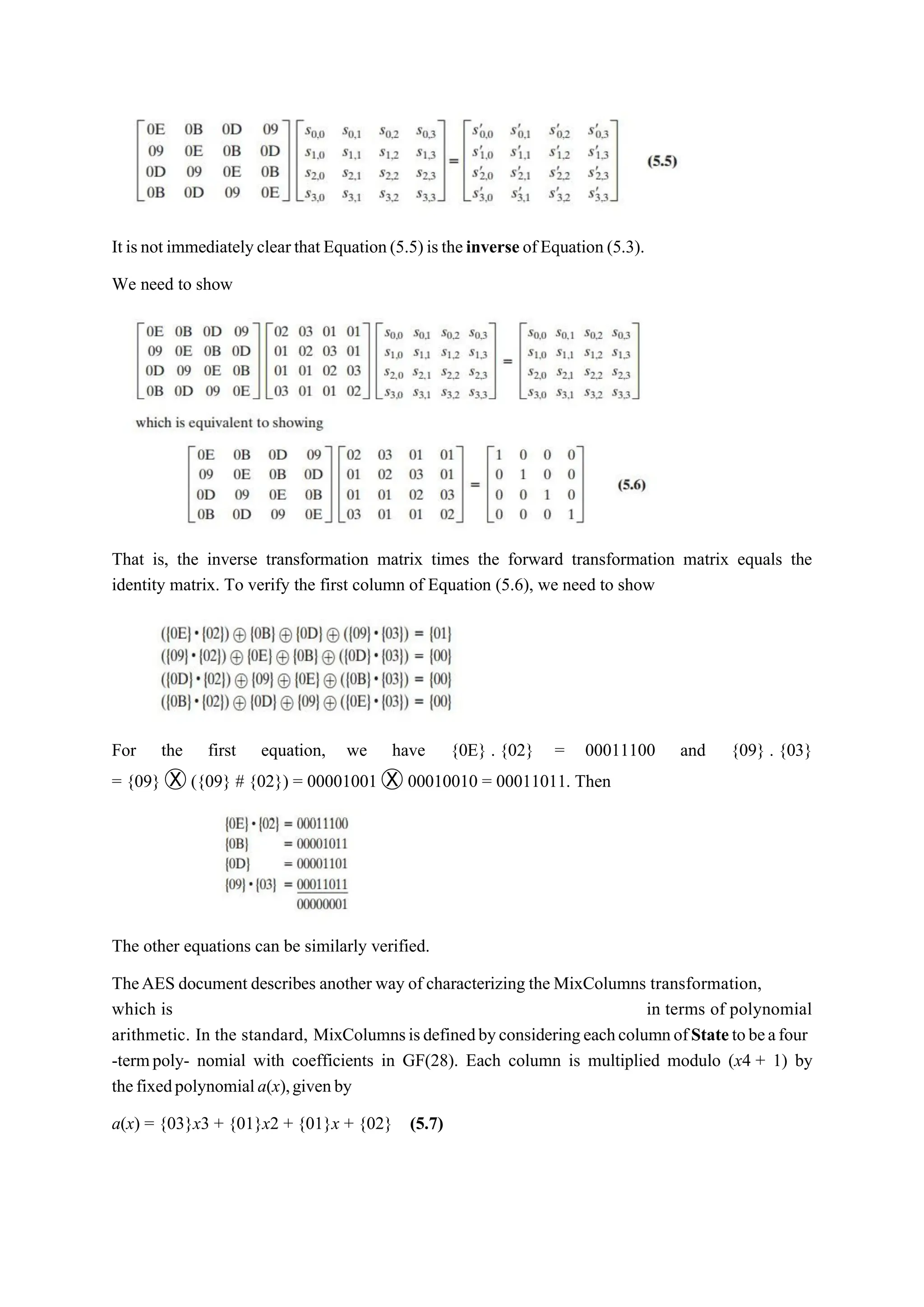 It isnot immediatelyclearthatEquation(5.5)istheinverse ofEquation (5.3).
We need to show
That is, the inverse transformation matrix times the forward transformation matrix equals the
identity matrix. To verify the first column of Equation (5.6), we need to show
For the first equation, we have {0E} . {02} = 00011100 and {09} . {03}
= {09} Ⓧ ({09} # {02}) = 00001001 Ⓧ 00010010 = 00011011. Then
The other equations can be similarly verified.
TheAES document describes another way of characterizing the MixColumns transformation,
which is in terms of polynomial
arithmetic. In the standard, MixColumnsisdefinedbyconsideringeachcolumnofStatetobeafour
-termpoly- nomial with coefficients in GF(28). Each column is multiplied modulo (x4 + 1) by
thefixedpolynomiala(x),givenby
a(x) = {03}x3 + {01}x2 + {01}x + {02} (5.7)
 