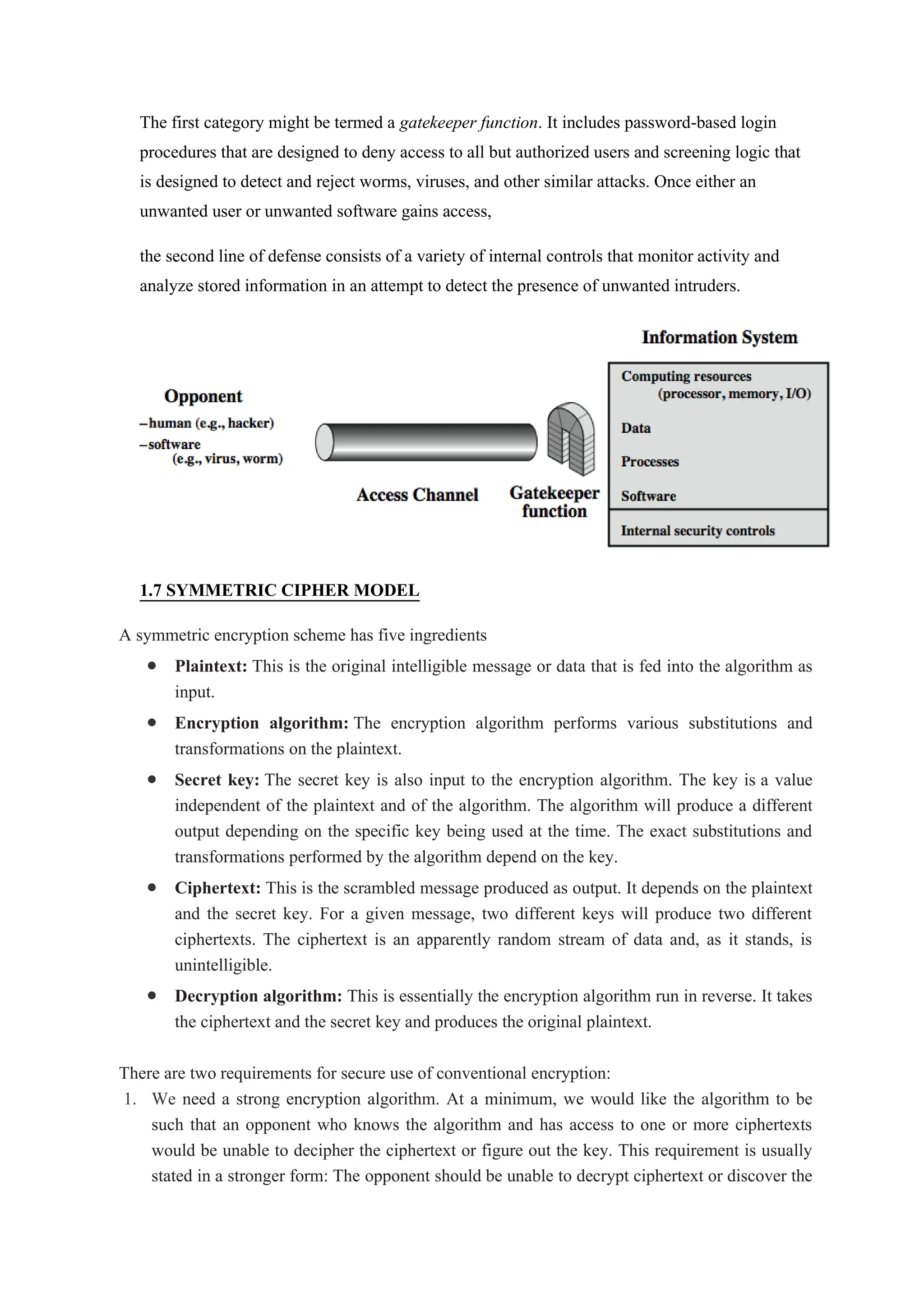 The first category might be termed a gatekeeper function. It includes password-based login
procedures that are designed to deny access to all but authorized users and screening logic that
is designed to detect and reject worms, viruses, and other similar attacks. Once either an
unwanted user or unwanted software gains access,
the second line of defense consists of a variety of internal controls that monitor activity and
analyze stored information in an attempt to detect the presence of unwanted intruders.
1.7 SYMMETRIC CIPHER MODEL
A symmetric encryption scheme has five ingredients
 Plaintext: This is the original intelligible message or data that is fed into the algorithm as
input.
 Encryption algorithm: The encryption algorithm performs various substitutions and
transformations on the plaintext.
 Secret key: The secret key is also input to the encryption algorithm. The key is a value
independent of the plaintext and of the algorithm. The algorithm will produce a different
output depending on the specific key being used at the time. The exact substitutions and
transformations performed by the algorithm depend on the key.
 Ciphertext: This is the scrambled message produced as output. It depends on the plaintext
and the secret key. For a given message, two different keys will produce two different
ciphertexts. The ciphertext is an apparently random stream of data and, as it stands, is
unintelligible.
 Decryption algorithm: This is essentially the encryption algorithm run in reverse. It takes
the ciphertext and the secret key and produces the original plaintext.
There are two requirements for secure use of conventional encryption:
1. We need a strong encryption algorithm. At a minimum, we would like the algorithm to be
such that an opponent who knows the algorithm and has access to one or more ciphertexts
would be unable to decipher the ciphertext or figure out the key. This requirement is usually
stated in a stronger form: The opponent should be unable to decrypt ciphertext or discover the
 