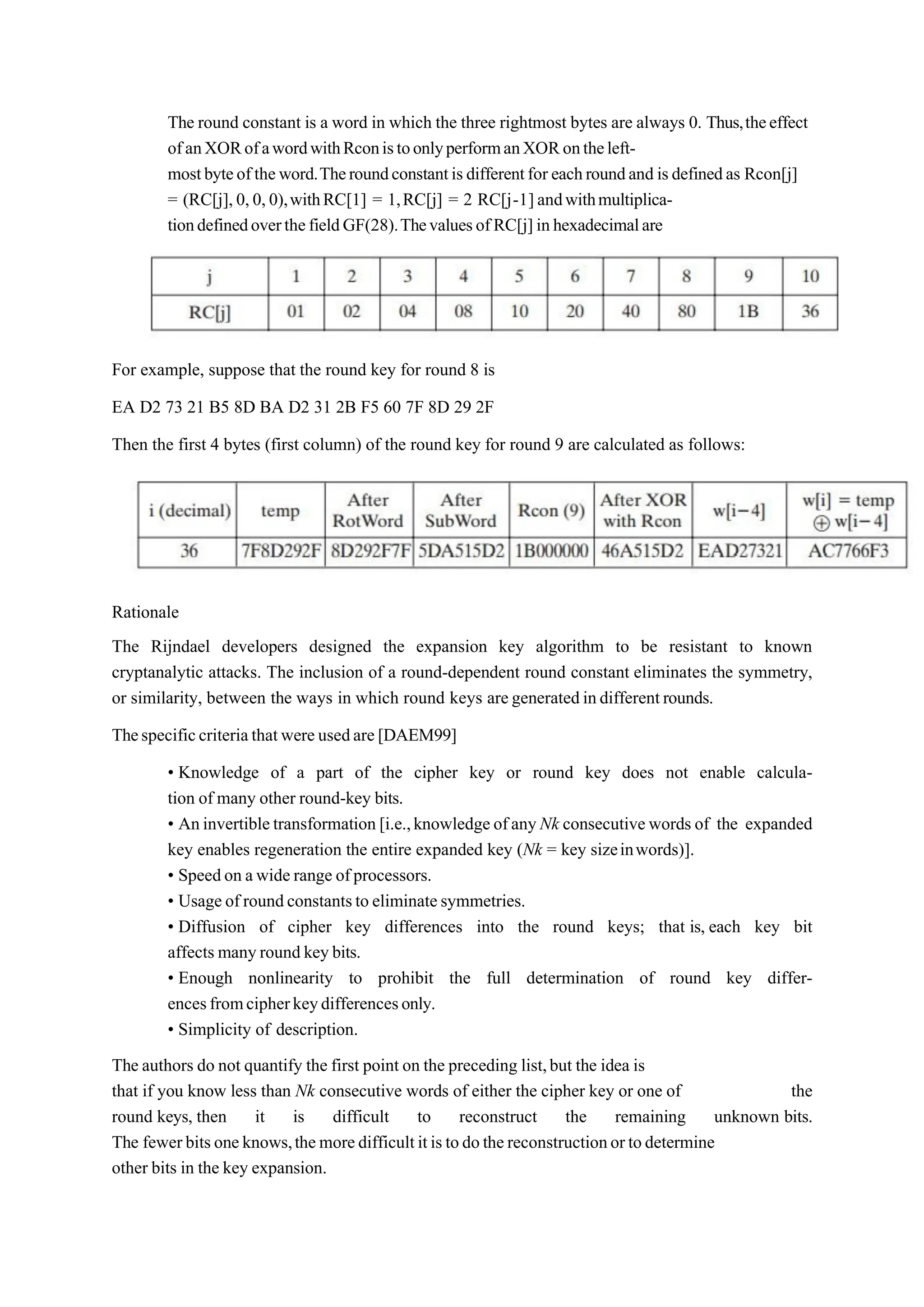 The round constant is a word in which the three rightmost bytes are always 0. Thus,theeffect
ofanXORofawordwithRconistoonlyperformanXORontheleft-
mostbyteoftheword.Theroundconstantisdifferentfor eachroundand isdefinedas Rcon[j]
= (RC[j],0,0,0),withRC[1] = 1,RC[j] = 2 RC[j-1]andwithmultiplica-
tiondefinedoverthefieldGF(28).ThevaluesofRC[j]inhexadecimalare
For example, suppose that the round key for round 8 is
EA D2 73 21 B5 8D BA D2 31 2B F5 60 7F 8D 29 2F
Then the first 4 bytes (first column) of the round key for round 9 are calculated as follows:
Rationale
The Rijndael developers designed the expansion key algorithm to be resistant to known
cryptanalytic attacks. The inclusion of a round-dependent round constant eliminates the symmetry,
or similarity, between the ways in which round keys aregeneratedindifferentrounds.
Thespecificcriteriathatwereusedare[DAEM99]
• Knowledge of a part of the cipher key or round key does not enable calcula-
tion of many other round-key bits.
• Aninvertibletransformation [i.e.,knowledgeofanyNk consecutivewords of the expanded
key enables regeneration the entire expanded key (Nk = key sizeinwords)].
• Speedon awide range ofprocessors.
• Usageof roundconstantsto eliminatesymmetries.
• Diffusion of cipher key differences into the round keys; that is, each key bit
affects manyround keybits.
• Enough nonlinearity to prohibit the full determination of round key differ-
encesfromcipherkeydifferencesonly.
• Simplicity of description.
The authors do not quantify the first point on the preceding list,but the idea is
that if you know less than Nk consecutive words of either the cipher key or one of the
round keys, then it is difficult to reconstruct the remaining unknown bits.
The fewerbitsoneknows,themoredifficultitistodothereconstructionortodetermine
other bits in the key expansion.
 