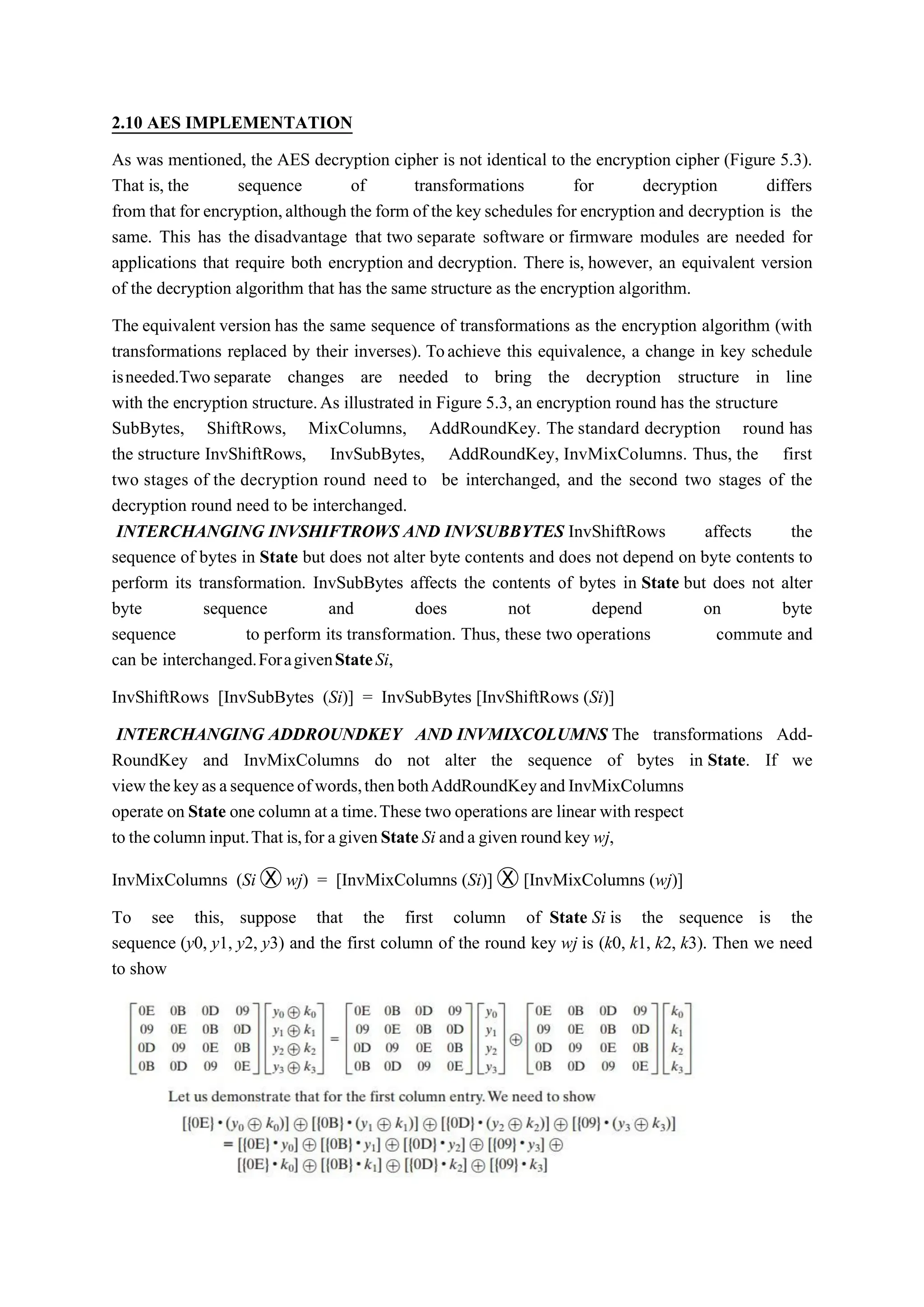 2.10 AES IMPLEMENTATION
As was mentioned, the AES decryption cipher is not identical to the encryption cipher (Figure 5.3).
That is, the sequence of transformations for decryption differs
from that for encryption,although the form of the key schedules for encryption and decryption is the
same. This has the disadvantage that two separate software or firmware modules are needed for
applications that require both encryption and decryption. There is, however, an equivalent version
of the decryption algorithm that has the same structure as the encryption algorithm.
The equivalent version has the same sequence of transformations as the encryption algorithm (with
transformations replaced by their inverses). Toachieve this equivalence, a change in key schedule
isneeded.Two separate changes are needed to bring the decryption structure in line
with the encryption structure.As illustrated in Figure 5.3, an encryption round has the structure
SubBytes, ShiftRows, MixColumns, AddRoundKey. The standard decryption round has
the structure InvShiftRows, InvSubBytes, AddRoundKey, InvMixColumns. Thus, the first
two stages of the decryption round need to be interchanged, and the second two stages of the
decryption round need to be interchanged.
INTERCHANGING INVSHIFTROWS AND INVSUBBYTES InvShiftRows affects the
sequence of bytes in State but does not alter byte contents and does not depend on byte contents to
perform its transformation. InvSubBytes affects the contents of bytes in State but does not alter
byte sequence and does not depend on byte
sequence to perform its transformation. Thus, these two operations commute and
can be interchanged.ForagivenStateSi,
InvShiftRows [InvSubBytes (Si)] = InvSubBytes [InvShiftRows (Si)]
INTERCHANGING ADDROUNDKEY AND INVMIXCOLUMNS The transformations Add-
RoundKey and InvMixColumns do not alter the sequence of bytes in State. If we
viewthekeyasasequenceofwords,thenbothAddRoundKeyandInvMixColumns
operate on State one column at a time.These two operations are linear with respect
to thecolumninput.That is,for agivenStateSi anda given roundkeywj,
InvMixColumns (Si Ⓧ wj) = [InvMixColumns (Si)] Ⓧ [InvMixColumns (wj)]
To see this, suppose that the first column of State Si is the sequence is the
sequence (y0, y1, y2, y3) and the first column of the round key wj is (k0, k1, k2, k3). Then we need
to show
 