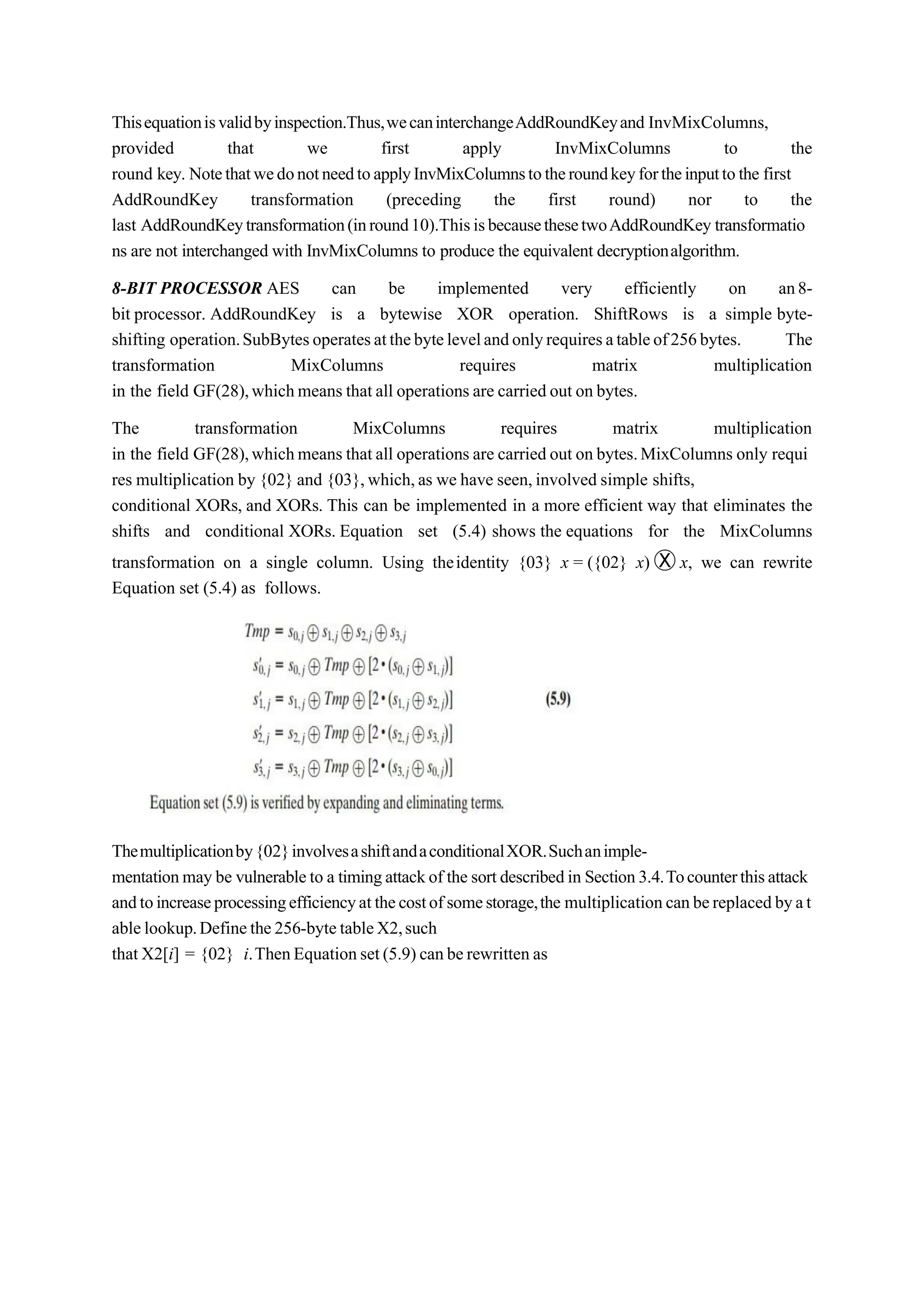 Thisequationisvalidbyinspection.Thus,wecaninterchangeAddRoundKeyand InvMixColumns,
provided that we first apply InvMixColumns to the
round key. NotethatwedonotneedtoapplyInvMixColumnstotheroundkeyfortheinputtothe first
AddRoundKey transformation (preceding the first round) nor to the
last AddRoundKeytransformation(inround10).ThisisbecausethesetwoAddRoundKey transformatio
ns are not interchanged with InvMixColumns to produce the equivalent decryptionalgorithm.
8-BIT PROCESSOR AES can be implemented very efficiently on an8-
bit processor. AddRoundKey is a bytewise XOR operation. ShiftRows is a simple byte-
shifting operation.SubBytesoperatesatthebytelevelandonlyrequiresatableof256bytes. The
transformation MixColumns requires matrix multiplication
in the field GF(28),whichmeans that all operations are carried out on bytes.
The transformation MixColumns requires matrix multiplication
in the field GF(28),whichmeans that all operations are carried out on bytes.MixColumns only requi
res multiplication by {02} and {03},which,as we have seen,involved simple shifts,
conditional XORs, and XORs. This can be implemented in a more efficient way that eliminates the
shifts and conditional XORs. Equation set (5.4) shows the equations for the MixColumns
transformation on a single column. Using theidentity {03} x = ({02} x) Ⓧ x, we can rewrite
Equation set (5.4) as follows.
Themultiplicationby{02}involvesashiftandaconditionalXOR.Suchanimple-
mentationmay be vulnerableto a timingattackof the sort describedin Section3.4.Tocounterthisattack
andtoincreaseprocessingefficiencyatthecostofsomestorage,the multiplicationcanbereplacedbyat
ablelookup.Definethe256-bytetableX2,such
that X2[i] = {02} i.ThenEquationset(5.9) canberewritten as
 
