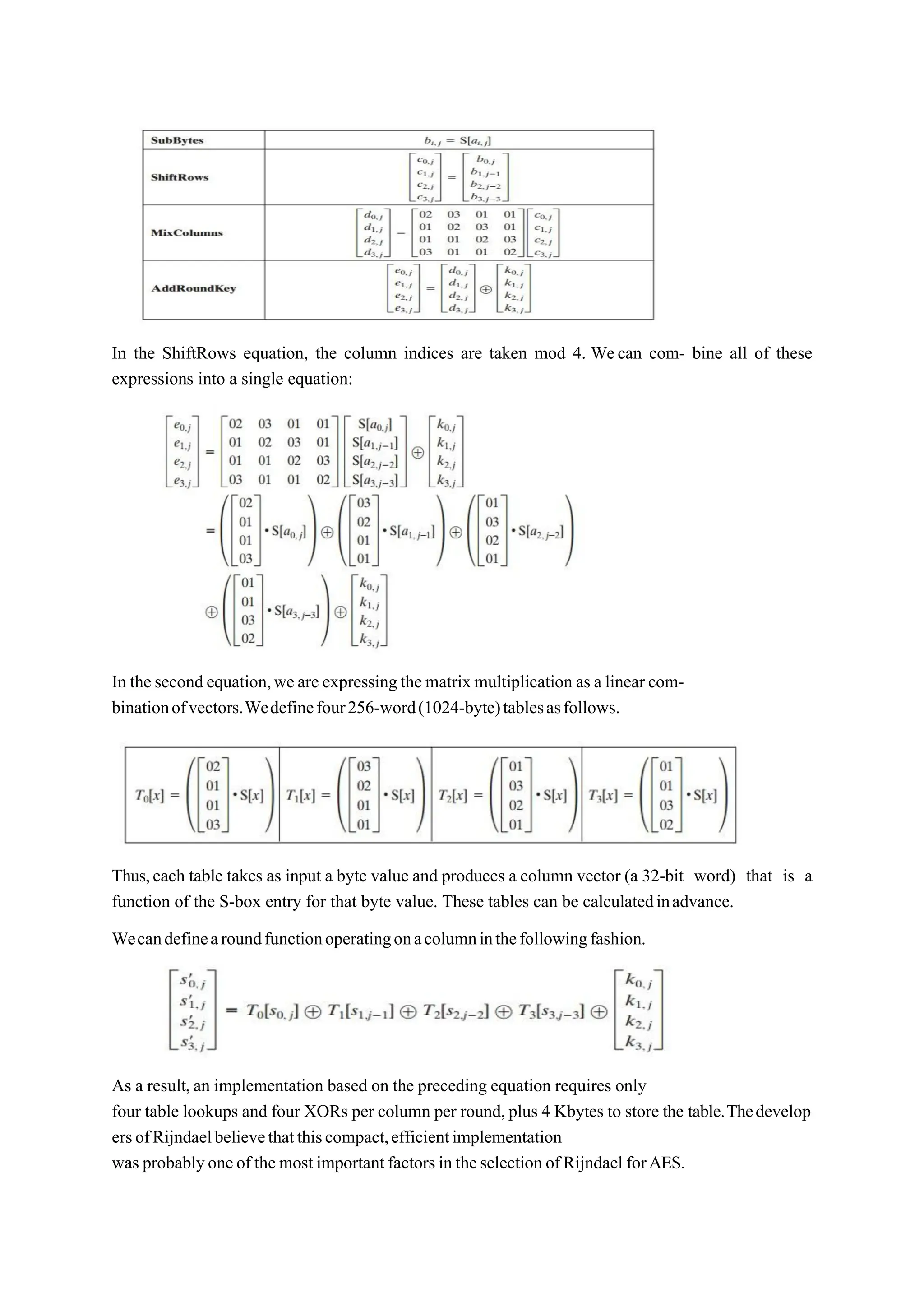 In the ShiftRows equation, the column indices are taken mod 4. Wecan com- bine all of these
expressions into a single equation:
In the second equation,weare expressing the matrix multiplication as a linear com-
binationofvectors.Wedefinefour256-word(1024-byte)tablesasfollows.
Thus,each table takes as input a byte value and produces a column vector (a 32-bit word) that is a
function of the S-box entry for that byte value. These tables can be calculatedinadvance.
Wecandefinearoundfunctionoperatingonacolumninthefollowingfashion.
As a result,an implementation based on the preceding equation requires only
four table lookups and four XORs per column per round,plus 4 Kbytes to store the table.Thedevelop
ersofRijndaelbelievethatthiscompact,efficientimplementation
was probablyoneof the most important factorsin theselection ofRijndael forAES.
 