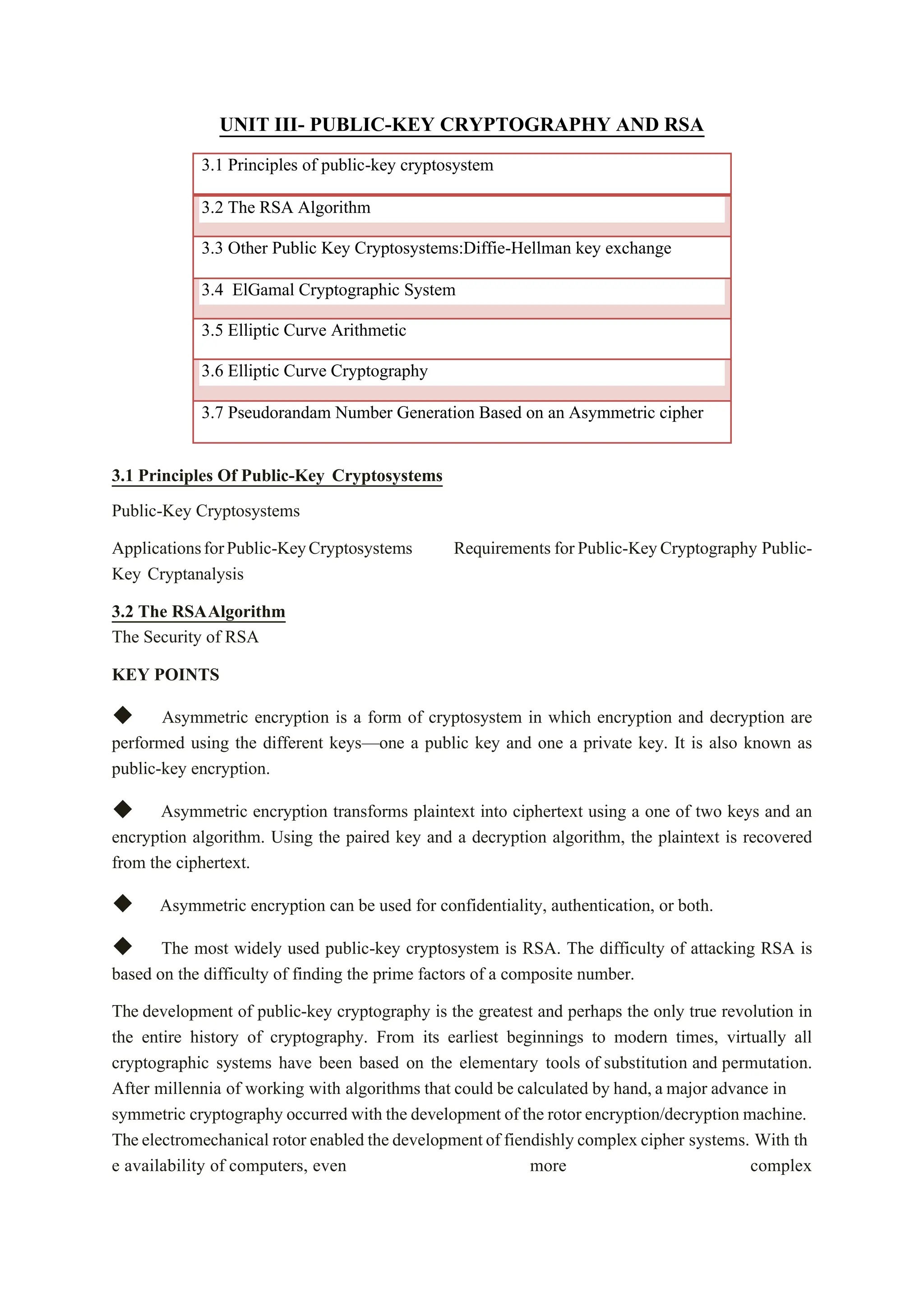 UNIT III- PUBLIC-KEY CRYPTOGRAPHY AND RSA
3.1 Principles of public-key cryptosystem
3.2 The RSA Algorithm
3.3 Other Public Key Cryptosystems:Diffie-Hellman key exchange
3.4 ElGamal Cryptographic System
3.5 Elliptic Curve Arithmetic
3.6 Elliptic Curve Cryptography
3.7 Pseudorandam Number Generation Based on an Asymmetric cipher
3.1 Principles Of Public-Key Cryptosystems
Public-Key Cryptosystems
ApplicationsforPublic-KeyCryptosystems Requirements forPublic-KeyCryptography Public-
Key Cryptanalysis
3.2 The RSAAlgorithm
The Security of RSA
KEY POINTS
◆ Asymmetric encryption is a form of cryptosystem in which encryption and decryption are
performed using the different keys—one a public key and one a private key. It is also known as
public-key encryption.
◆ Asymmetric encryption transforms plaintext into ciphertext using a one of two keys and an
encryption algorithm. Using the paired key and a decryption algorithm, the plaintext is recovered
from the ciphertext.
◆ Asymmetric encryption can be used for confidentiality, authentication, or both.
◆ The most widely used public-key cryptosystem is RSA. The difficulty of attacking RSA is
based on the difficulty of finding the prime factors of a composite number.
The development of public-key cryptography is the greatest and perhaps the only true revolution in
the entire history of cryptography. From its earliest beginnings to modern times, virtually all
cryptographic systems have been based on the elementary tools of substitution and permutation.
After millennia of working with algorithms that could be calculated by hand,a major advance in
symmetric cryptography occurred with the development of the rotor encryption/decryption machine.
Theelectromechanical rotor enabled the developmentof fiendishly complex cipher systems. With th
e availability of computers, even more complex
 