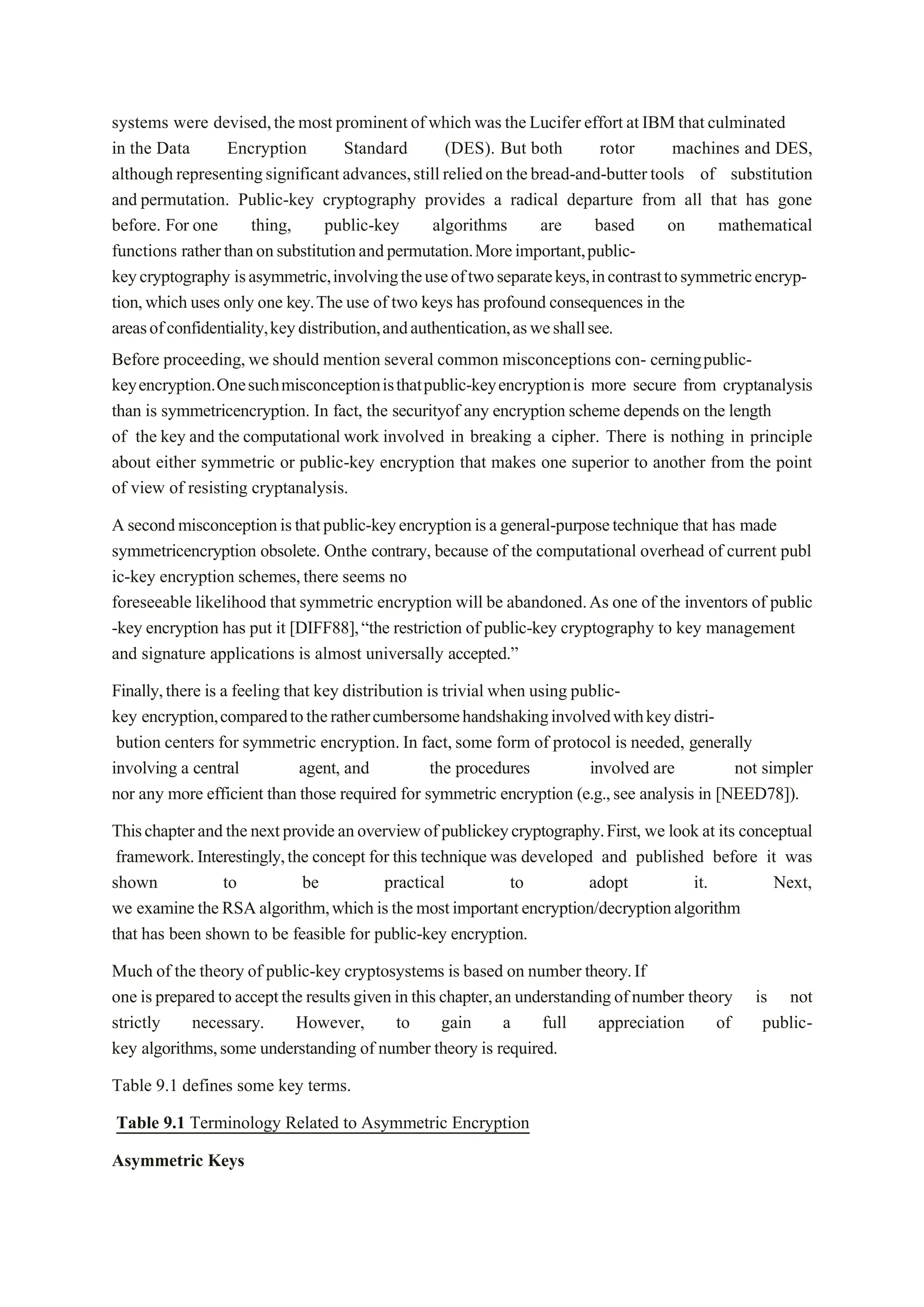 systems were devised,themost prominentofwhichwas theLucifer effort atIBMthatculminated
in the Data Encryption Standard (DES). But both rotor machines and DES,
althoughrepresentingsignificantadvances,stillreliedonthebread-and-buttertools of substitution
and permutation. Public-key cryptography provides a radical departure from all that has gone
before. For one thing, public-key algorithms are based on mathematical
functions ratherthanonsubstitutionandpermutation.Moreimportant,public-
keycryptography isasymmetric,involvingtheuseoftwoseparatekeys,incontrasttosymmetricencryp-
tion,which uses only one key.The use of two keys has profound consequences in the
areasofconfidentiality,keydistribution,andauthentication,asweshallsee.
Before proceeding,we should mention several common misconceptions con- cerningpublic-
keyencryption.Onesuchmisconceptionisthatpublic-keyencryptionis more secure from cryptanalysis
than is symmetricencryption. In fact, the securityof any encryption scheme depends on the length
of the key and the computational work involved in breaking a cipher. There is nothing in principle
about either symmetric or public-key encryption that makes one superior to another from the point
of view of resisting cryptanalysis.
Asecondmisconceptionisthatpublic-keyencryptionisageneral-purposetechnique that has made
symmetricencryption obsolete. Onthe contrary, because of the computational overhead of current publ
ic-key encryption schemes,there seems no
foreseeable likelihood that symmetric encryption will be abandoned.As one of the inventors of public
-key encryption has put it [DIFF88],“the restriction of public-key cryptography to key management
and signature applications is almost universally accepted.”
Finally,there is a feeling that key distribution is trivial when using public-
key encryption,comparedtotherathercumbersomehandshakinginvolvedwithkeydistri-
bution centers for symmetric encryption.In fact, some form of protocol is needed, generally
involving a central agent, and the procedures involved are not simpler
nor any more efficient than those required for symmetric encryption (e.g.,see analysis in [NEED78]).
Thischapterandthenextprovideanoverviewofpublickeycryptography.First, we look at its conceptual
framework.Interestingly,the concept for this technique was developed and published before it was
shown to be practical to adopt it. Next,
we examinetheRSAalgorithm,whichisthemostimportantencryption/decryptionalgorithm
that has been shown to be feasible for public-key encryption.
Much of the theory of public-key cryptosystems is based on number theory.If
one ispreparedtoacceptthe resultsgiveninthischapter,an understandingofnumber theory is not
strictly necessary. However, to gain a full appreciation of public-
key algorithms,some understanding of number theory is required.
Table 9.1 defines some key terms.
Table 9.1 Terminology Related to Asymmetric Encryption
Asymmetric Keys
 
