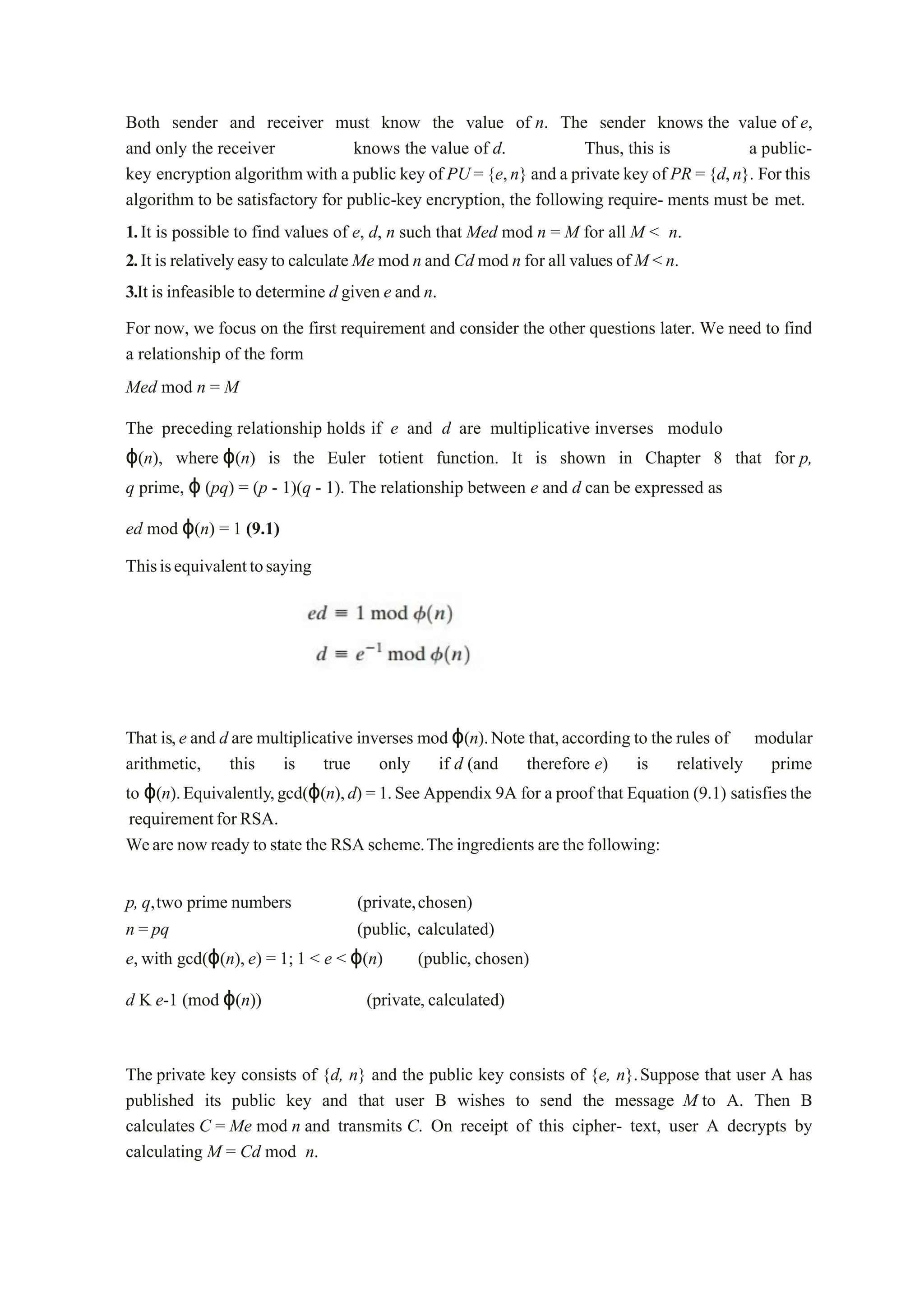 Both sender and receiver must know the value of n. The sender knows the value of e,
and only the receiver knows the value of d. Thus, this is a public-
key encryption algorithm with a public key of PU ={e,n} and a private key of PR ={d,n}. For this
algorithm to be satisfactory for public-key encryption, the following require- ments must be met.
1.It is possible to find values of e, d, n such that Med mod n = M for all M < n.
2.It is relativelyeasy to calculate Me mod n and Cd mod n for all values of M < n.
3.It is infeasible to determine d given e and n.
For now, we focus on the first requirement and consider the other questions later. We need to find
a relationship of the form
Med mod n = M
The preceding relationship holds if e and d are multiplicative inverses modulo
ϕ(n), where ϕ(n) is the Euler totient function. It is shown in Chapter 8 that for p,
q prime, ϕ (pq) = (p - 1)(q - 1). The relationship between e and d can be expressed as
ed mod ϕ(n) = 1 (9.1)
Thisisequivalenttosaying
That is,e and d are multiplicative inverses mod ϕ(n).Note that,according to the rules of modular
arithmetic, this is true only if d (and therefore e) is relatively prime
to ϕ(n).Equivalently,gcd(ϕ(n),d) = 1.See Appendix 9A for a proof that Equation (9.1) satisfies the
requirementforRSA.
Weare now ready to state the RSA scheme.The ingredients are the following:
p, q,two prime numbers (private,chosen)
n = pq (public, calculated)
e, with gcd(ϕ(n), e) = 1; 1 < e < ϕ(n) (public, chosen)
d K e-1 (mod ϕ(n)) (private, calculated)
The private key consists of {d, n} and the public key consists of {e, n}.Suppose that user A has
published its public key and that user B wishes to send the message M to A. Then B
calculates C = Me mod n and transmits C. On receipt of this cipher- text, user A decrypts by
calculating M = Cd mod n.
 
