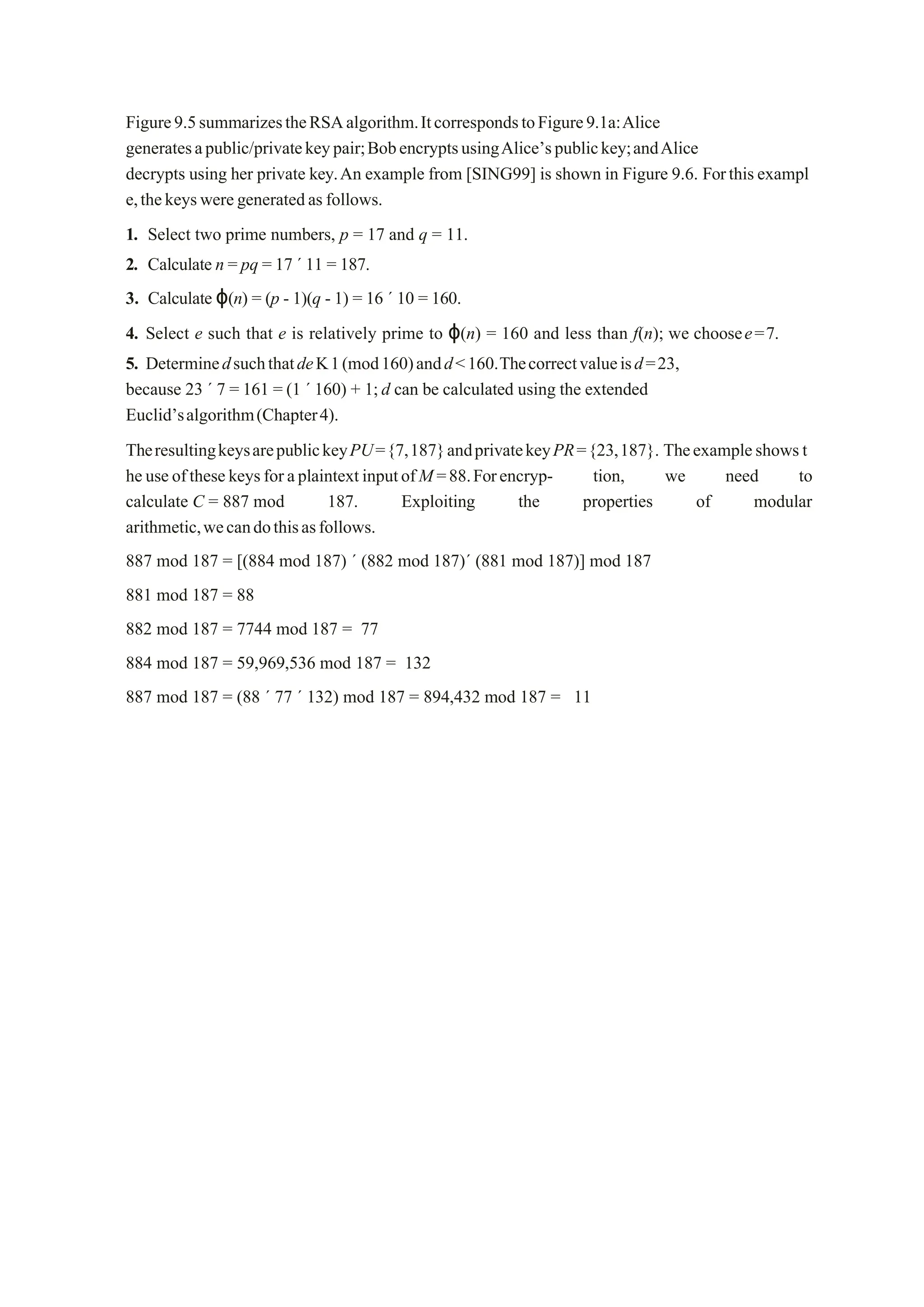 Figure9.5summarizestheRSAalgorithm.ItcorrespondstoFigure9.1a:Alice
generatesapublic/privatekeypair;BobencryptsusingAlice’spublickey;andAlice
decrypts using her private key.An example from [SING99] is shown in Figure 9.6. Forthisexampl
e,thekeysweregeneratedas follows.
1. Select two prime numbers, p = 17 and q = 11.
2. Calculate n = pq = 17 ´ 11 = 187.
3. Calculate ϕ(n) = (p - 1)(q - 1) = 16 ´ 10 = 160.
4. Select e such that e is relatively prime to ϕ(n) = 160 and less than f(n); we choosee=7.
5. DeterminedsuchthatdeK1(mod160)andd<160.Thecorrectvalueisd=23,
because 23 ´ 7 = 161 = (1 ´ 160) + 1;d can be calculated using the extended
Euclid’salgorithm(Chapter4).
TheresultingkeysarepublickeyPU={7,187}andprivatekeyPR={23,187}. Theexampleshowst
heuseofthesekeysforaplaintextinputofM=88.Forencryp- tion, we need to
calculate C = 887 mod 187. Exploiting the properties of modular
arithmetic,wecandothisasfollows.
887 mod 187 = [(884 mod 187) ´ (882 mod 187)´ (881 mod 187)] mod 187
881 mod 187 = 88
882 mod 187 = 7744 mod 187 = 77
884 mod 187 = 59,969,536 mod 187 = 132
887 mod 187 = (88 ´ 77 ´ 132) mod 187 = 894,432 mod 187 = 11
 