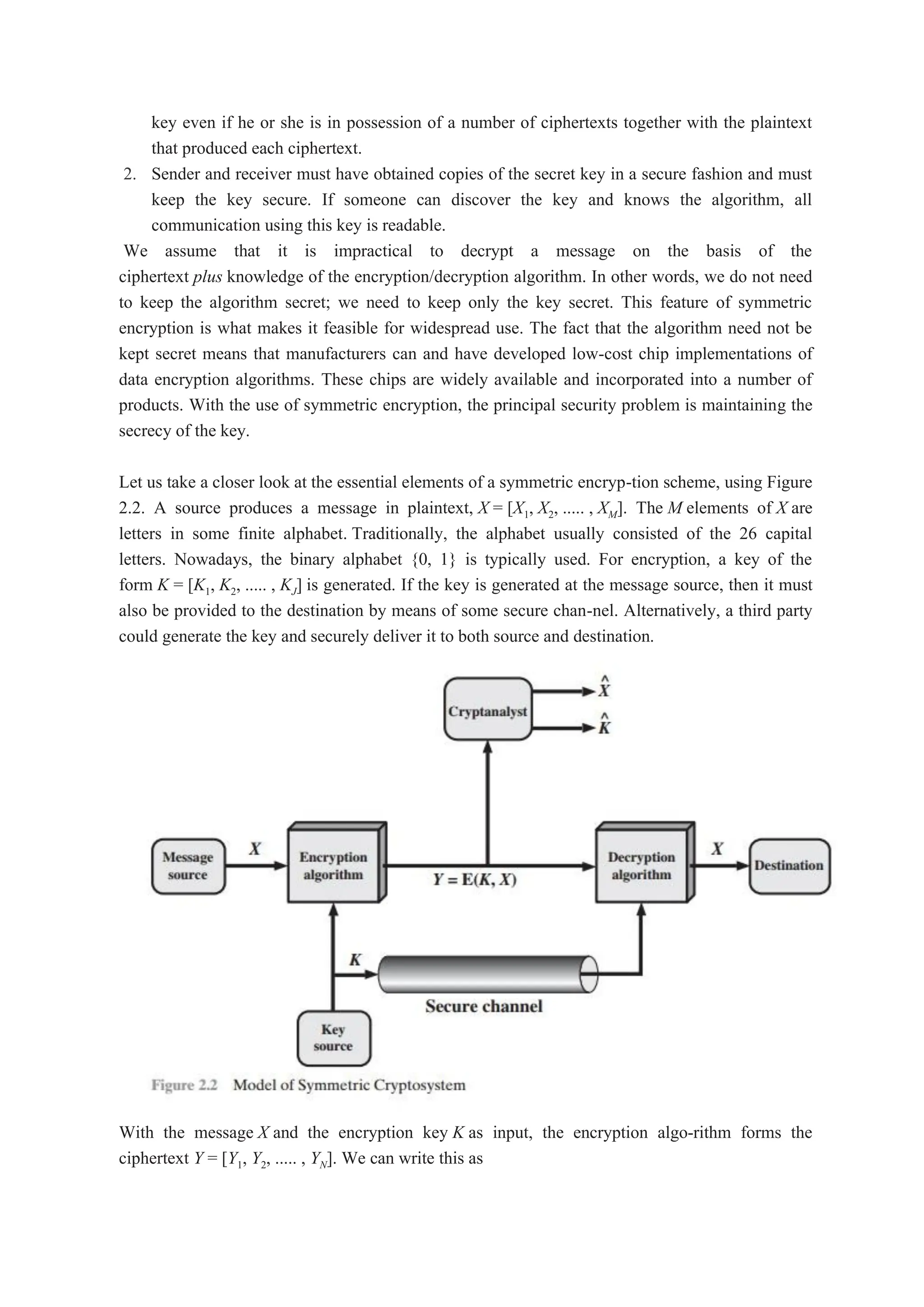 key even if he or she is in possession of a number of ciphertexts together with the plaintext
that produced each ciphertext.
2. Sender and receiver must have obtained copies of the secret key in a secure fashion and must
keep the key secure. If someone can discover the key and knows the algorithm, all
communication using this key is readable.
We assume that it is impractical to decrypt a message on the basis of the
ciphertext plus knowledge of the encryption/decryption algorithm. In other words, we do not need
to keep the algorithm secret; we need to keep only the key secret. This feature of symmetric
encryption is what makes it feasible for widespread use. The fact that the algorithm need not be
kept secret means that manufacturers can and have developed low-cost chip implementations of
data encryption algorithms. These chips are widely available and incorporated into a number of
products. With the use of symmetric encryption, the principal security problem is maintaining the
secrecy of the key.
Let us take a closer look at the essential elements of a symmetric encryp-tion scheme, using Figure
2.2. A source produces a message in plaintext, X = [X1, X2, ..... , XM]. The M elements of X are
letters in some finite alphabet. Traditionally, the alphabet usually consisted of the 26 capital
letters. Nowadays, the binary alphabet {0, 1} is typically used. For encryption, a key of the
form K = [K1, K2, ..... , KJ] is generated. If the key is generated at the message source, then it must
also be provided to the destination by means of some secure chan-nel. Alternatively, a third party
could generate the key and securely deliver it to both source and destination.
With the message X and the encryption key K as input, the encryption algo-rithm forms the
ciphertext Y = [Y1, Y2, ..... , YN]. We can write this as
 