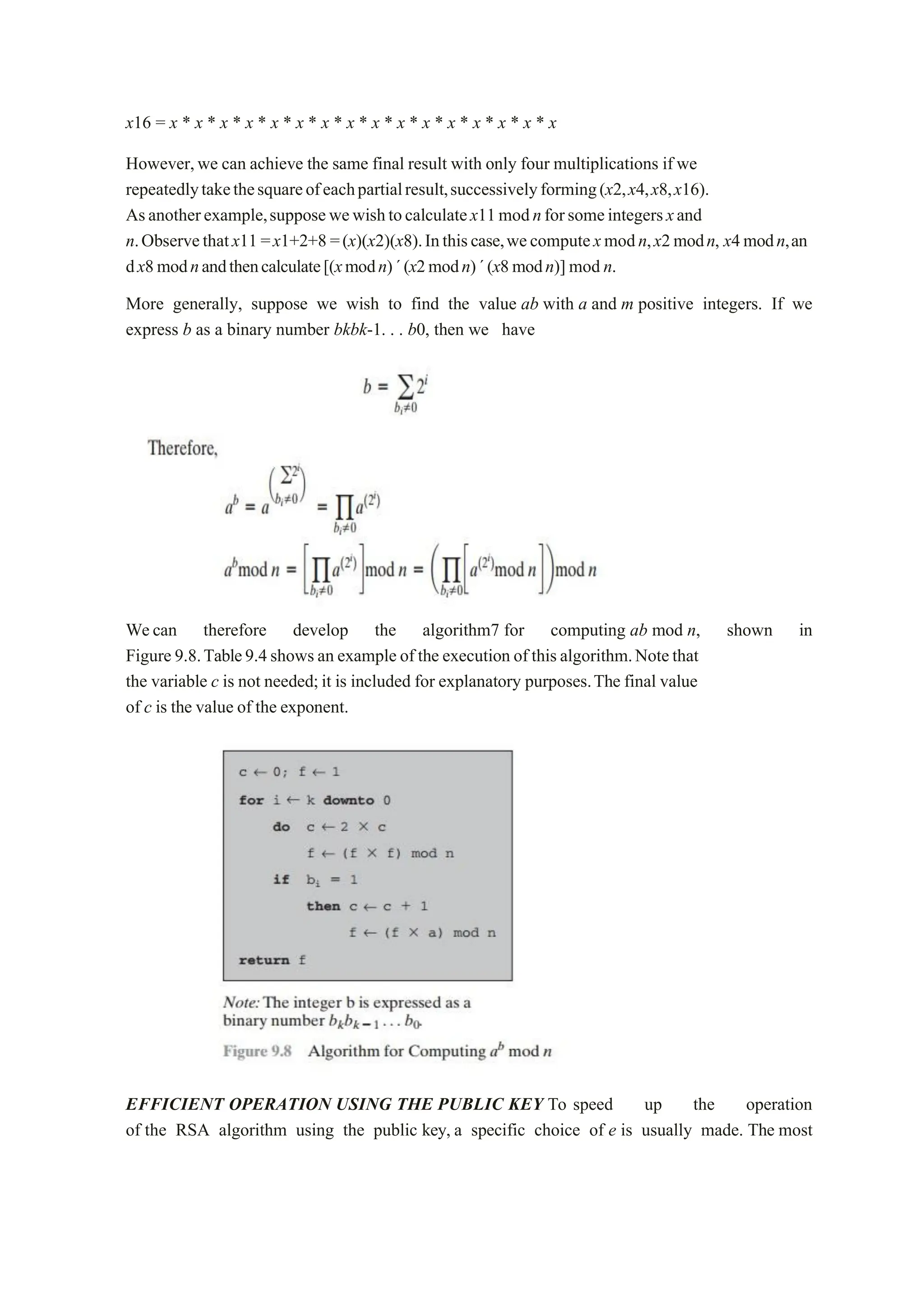 x16 = x * x * x * x * x * x * x * x * x * x * x * x * x * x * x * x
However,we can achieve the same final result with only four multiplications if we
repeatedlytakethesquareofeachpartialresult,successivelyforming(x2,x4,x8,x16).
Asanotherexample,supposewewishtocalculatex11modnforsomeintegersxand
n.Observethatx11 =x1+2+8 =(x)(x2)(x8).Inthiscase,wecomputexmodn,x2modn, x4modn,an
dx8modnandthencalculate[(xmodn)´(x2modn)´(x8modn)] mod n.
More generally, suppose we wish to find the value ab with a and m positive integers. If we
express b as a binary number bkbk-1. . . b0, then we have
Wecan therefore develop the algorithm7 for computing ab mod n, shown in
Figure 9.8.Table9.4shows an example of the execution of thisalgorithm.Notethat
the variable c is not needed;it is included for explanatory purposes.The final value
of c is the value of the exponent.
EFFICIENT OPERATION USING THE PUBLIC KEY To speed up the operation
of the RSA algorithm using the public key, a specific choice of e is usually made. The most
 