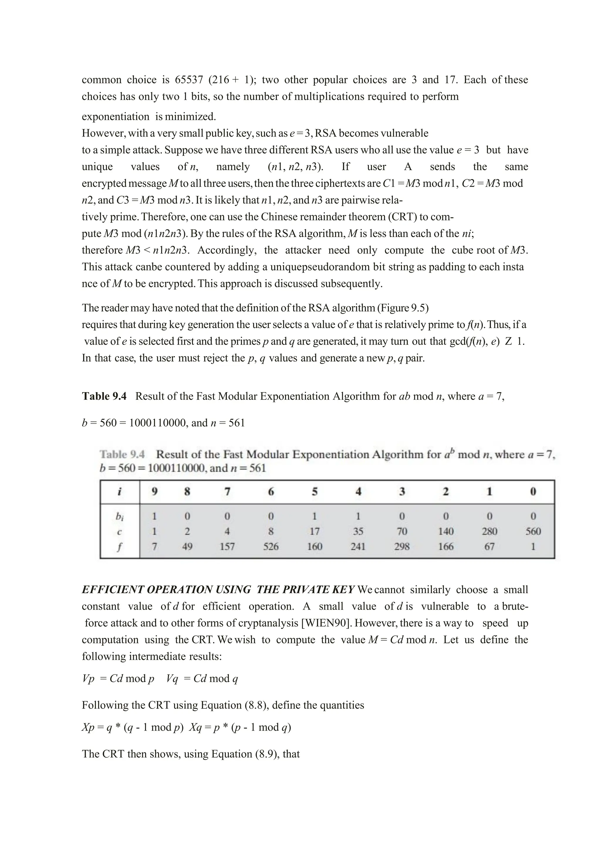 common choice is 65537 (216 + 1); two other popular choices are 3 and 17. Each of these
choices has only two 1 bits, so the number of multiplications required to perform
exponentiation isminimized.
However,withaverysmallpublickey,suchase=3,RSAbecomesvulnerable
to asimple attack.Supposewe have three different RSA users who all use the value e = 3 but have
unique values of n, namely (n1, n2, n3). If user A sends the same
encryptedmessageMtoallthreeusers,thenthethreeciphertextsareC1=M3modn1, C2 =M3 mod
n2,andC3 =M3 modn3.Itis likelythatn1,n2,andn3 are pairwiserela-
tively prime.Therefore,one can use the Chinese remainder theorem (CRT) to com-
pute M3 mod (n1n2n3).By the rules of the RSA algorithm,M is less than each of the ni;
therefore M3 < n1n2n3. Accordingly, the attacker need only compute the cube root of M3.
This attack canbe countered by adding a uniquepseudorandom bit string as padding to each insta
nce of M to be encrypted.This approach is discussed subsequently.
ThereadermayhavenotedthatthedefinitionoftheRSAalgorithm(Figure9.5)
requiresthatduringkeygenerationthe userselectsa valueofe thatis relativelyprime to f(n).Thus,if a
value of e isselected first and the primes pand qare generated,it may turn out that gcd(f(n), e) Z 1.
In that case, the user must reject the p, q values and generatea newp,qpair.
Table 9.4 Result of the Fast Modular Exponentiation Algorithm for ab mod n, where a = 7,
b = 560 = 1000110000, and n = 561
EFFICIENT OPERATION USING THE PRIVATE KEY Wecannot similarly choose a small
constant value of d for efficient operation. A small value of d is vulnerable to a brute-
force attack and to other forms of cryptanalysis [WIEN90].However,there is a way to speed up
computation using the CRT.Wewish to compute the value M = Cd mod n. Let us define the
following intermediate results:
Vp = Cd mod p Vq = Cd mod q
Following the CRT using Equation (8.8), define the quantities
Xp = q * (q - 1 mod p) Xq = p * (p - 1 mod q)
The CRT then shows, using Equation (8.9), that
 