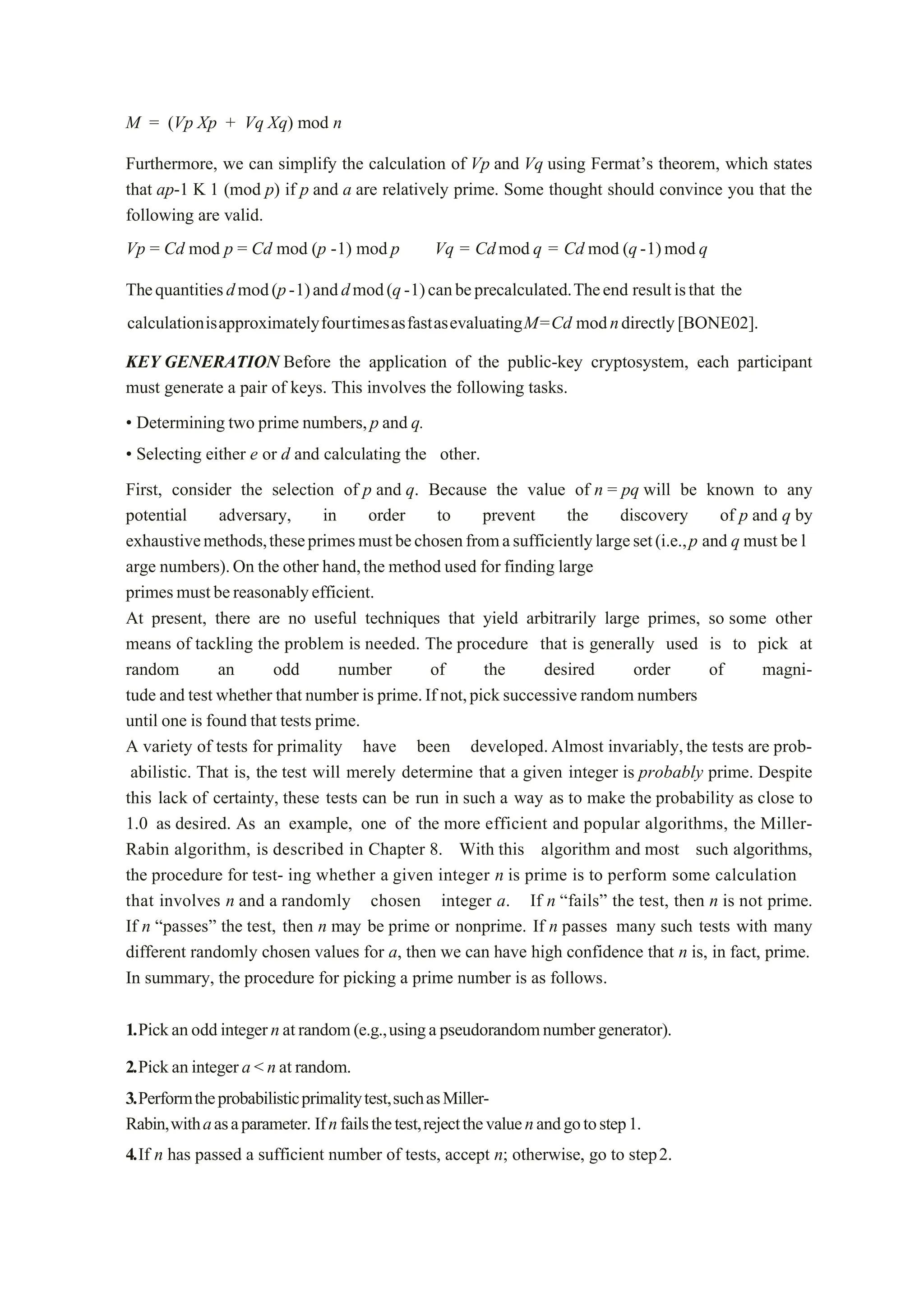 M = (Vp Xp + Vq Xq) mod n
Furthermore, we can simplify the calculation of Vp and Vq using Fermat’s theorem, which states
that ap-1 K 1 (mod p) if p and a are relatively prime. Some thought should convince you that the
following are valid.
Vp = Cd mod p = Cd mod (p -1) mod p Vq = Cdmod q = Cd mod (q-1)mod q
Thequantitiesdmod(p-1)anddmod(q-1)canbeprecalculated.Theend resultisthat the
calculationisapproximatelyfourtimesasfastasevaluatingM=Cd modndirectly[BONE02].
KEY GENERATION Before the application of the public-key cryptosystem, each participant
must generate a pair of keys. This involves the following tasks.
• Determining two prime numbers,p and q.
• Selecting either e or d and calculating the other.
First, consider the selection of p and q. Because the value of n = pq will be known to any
potential adversary, in order to prevent the discovery of p and q by
exhaustivemethods,theseprimesmustbechosenfromasufficientlylargeset(i.e.,p and q must be l
arge numbers).On the other hand,the method used for finding large
primesmustbereasonablyefficient.
At present, there are no useful techniques that yield arbitrarily large primes, so some other
means of tackling the problem is needed. The procedure that is generally used is to pick at
random an odd number of the desired order of magni-
tude and test whether that number is prime.If not,picksuccessive random numbers
until one is found that tests prime.
A variety of tests for primality have been developed.Almost invariably,the tests are prob-
abilistic. That is, the test will merely determine that a given integer is probably prime. Despite
this lack of certainty, these tests can be run in such a way as to make the probability as close to
1.0 as desired. As an example, one of the more efficient and popular algorithms, the Miller-
Rabin algorithm, is described in Chapter 8. With this algorithm and most such algorithms,
the procedure for test- ing whether a given integer n is prime is to perform some calculation
that involves n and a randomly chosen integer a. If n “fails” the test, then n is not prime.
If n “passes” the test, then n may be prime or nonprime. If n passes many such tests with many
different randomly chosen values for a, then we can have high confidence that n is, in fact, prime.
In summary, the procedure for picking a prime number is as follows.
1.Pickanoddintegernatrandom(e.g.,usingapseudorandomnumbergenerator).
2.Pickanintegera < nat random.
3.Performtheprobabilisticprimalitytest,suchasMiller-
Rabin,withaasaparameter. Ifnfailsthetest,rejectthevaluenandgotostep1.
4.If n has passed a sufficient number of tests, accept n; otherwise, go to step2.
 