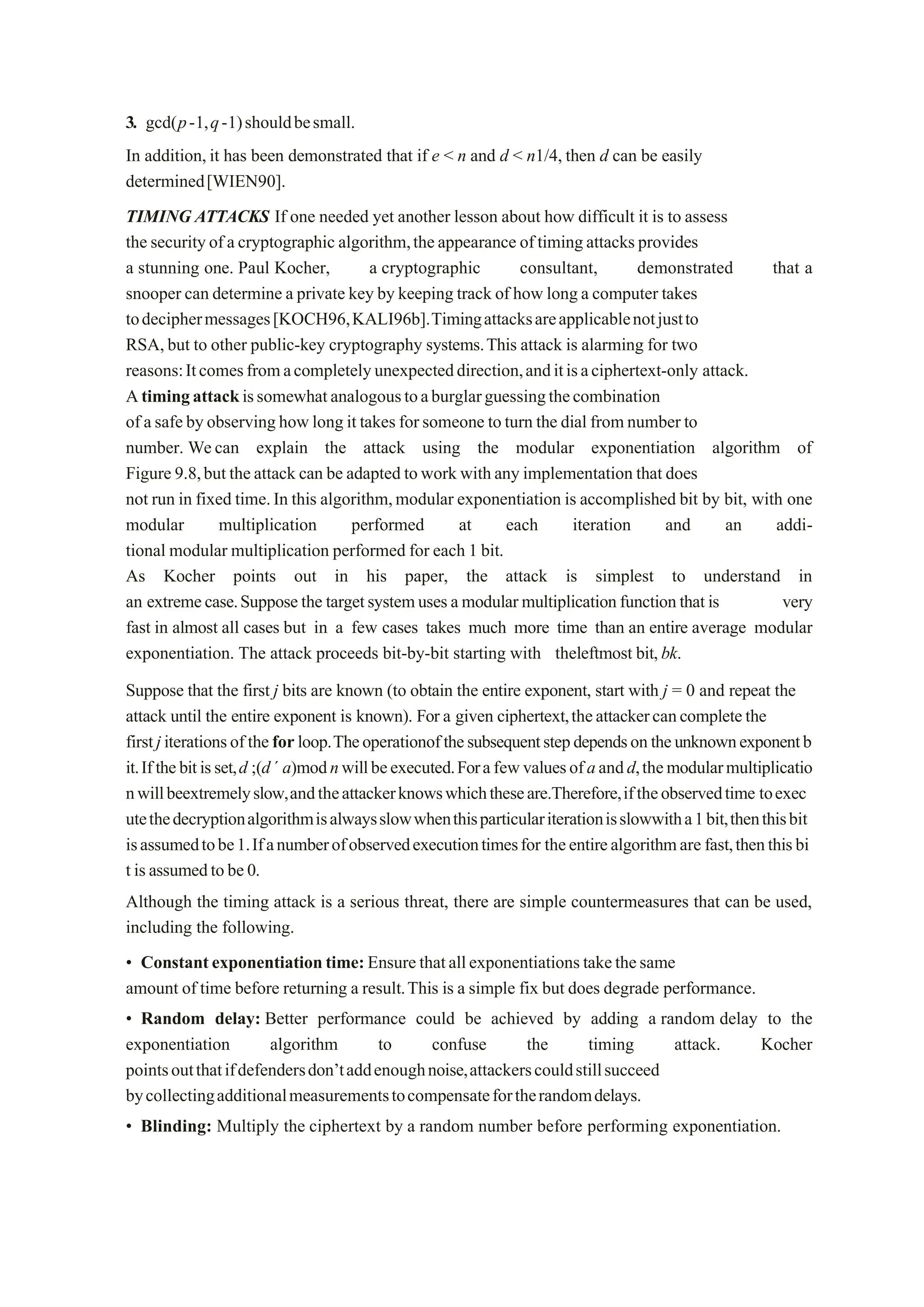 3. gcd(p-1,q-1)shouldbesmall.
In addition,it has been demonstrated that if e < n and d < n1/4, then d can be easily
determined[WIEN90].
TIMING ATTACKS If one needed yet another lesson about how difficult it is to assess
the securityof acryptographic algorithm,theappearance oftimingattacksprovides
a stunning one. Paul Kocher, a cryptographic consultant, demonstrated that a
snooper can determine a private key by keeping track of how long a computer takes
todeciphermessages[KOCH96,KALI96b].Timingattacksareapplicablenotjustto
RSA,but to other public-key cryptography systems.This attack is alarming for two
reasons:Itcomesfromacompletelyunexpecteddirection,anditisaciphertext-only attack.
Atimingattackissomewhatanalogoustoaburglarguessingthecombination
of asafebyobservinghowlong it takesforsomeone toturn the dial fromnumberto
number. Wecan explain the attack using the modular exponentiation algorithm of
Figure 9.8,but theattack can be adapted towork withany implementation that does
not run in fixed time.In this algorithm,modular exponentiation is accomplished bit by bit, with one
modular multiplication performed at each iteration and an addi-
tional modular multiplication performed for each 1 bit.
As Kocher points out in his paper, the attack is simplest to understand in
an extremecase.Supposethe targetsystemusesamodularmultiplicationfunctionthatis very
fast in almost all cases but in a few cases takes much more time than an entire average modular
exponentiation. The attack proceeds bit-by-bit starting with theleftmost bit,bk.
Suppose that the first j bits are known (to obtain the entire exponent, start with j = 0 and repeat the
attack until the entire exponent is known). For a given ciphertext,theattackercancompletethe
firstjiterationsoftheforloop.Theoperationofthesubsequentstepdependsontheunknownexponentb
it.Ifthebitisset,d ;(d´ a)modnwillbeexecuted.Forafewvaluesofaandd,themodularmultiplicatio
nwillbeextremelyslow,andtheattackerknowswhichtheseare.Therefore,iftheobservedtime toexec
utethedecryptionalgorithmisalwaysslowwhenthisparticulariterationisslowwitha1bit,thenthisbit
isassumedtobe1.Ifanumberofobservedexecutiontimesfor theentirealgorithmare fast,thenthisbi
t isassumedtobe0.
Although the timing attack is a serious threat, there are simple countermeasures that can be used,
including the following.
• Constantexponentiationtime:Ensurethatallexponentiationstakethesame
amount of time before returning a result.This is a simple fix but does degrade performance.
• Random delay: Better performance could be achieved by adding a random delay to the
exponentiation algorithm to confuse the timing attack. Kocher
pointsoutthatifdefendersdon’taddenoughnoise,attackerscouldstillsucceed
bycollectingadditionalmeasurementstocompensatefortherandomdelays.
• Blinding: Multiply the ciphertext by a random number before performing exponentiation.
 
