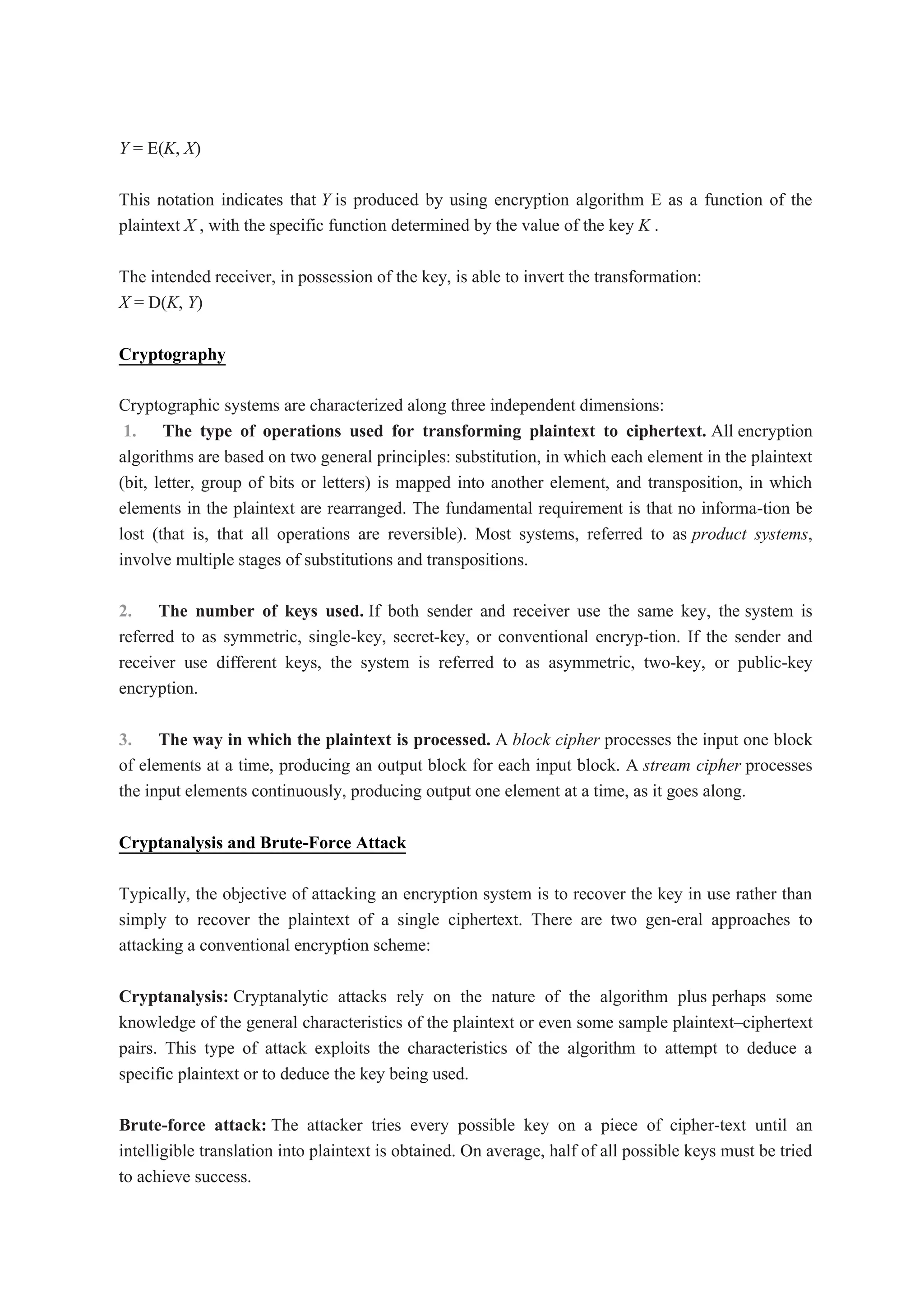 Y = E(K, X)
This notation indicates that Y is produced by using encryption algorithm E as a function of the
plaintext X , with the specific function determined by the value of the key K .
The intended receiver, in possession of the key, is able to invert the transformation:
X = D(K, Y)
Cryptography
Cryptographic systems are characterized along three independent dimensions:
1. The type of operations used for transforming plaintext to ciphertext. All encryption
algorithms are based on two general principles: substitution, in which each element in the plaintext
(bit, letter, group of bits or letters) is mapped into another element, and transposition, in which
elements in the plaintext are rearranged. The fundamental requirement is that no informa-tion be
lost (that is, that all operations are reversible). Most systems, referred to as product systems,
involve multiple stages of substitutions and transpositions.
2. The number of keys used. If both sender and receiver use the same key, the system is
referred to as symmetric, single-key, secret-key, or conventional encryp-tion. If the sender and
receiver use different keys, the system is referred to as asymmetric, two-key, or public-key
encryption.
3. The way in which the plaintext is processed. A block cipher processes the input one block
of elements at a time, producing an output block for each input block. A stream cipher processes
the input elements continuously, producing output one element at a time, as it goes along.
Cryptanalysis and Brute-Force Attack
Typically, the objective of attacking an encryption system is to recover the key in use rather than
simply to recover the plaintext of a single ciphertext. There are two gen-eral approaches to
attacking a conventional encryption scheme:
Cryptanalysis: Cryptanalytic attacks rely on the nature of the algorithm plus perhaps some
knowledge of the general characteristics of the plaintext or even some sample plaintext–ciphertext
pairs. This type of attack exploits the characteristics of the algorithm to attempt to deduce a
specific plaintext or to deduce the key being used.
Brute-force attack: The attacker tries every possible key on a piece of cipher-text until an
intelligible translation into plaintext is obtained. On average, half of all possible keys must be tried
to achieve success.
 