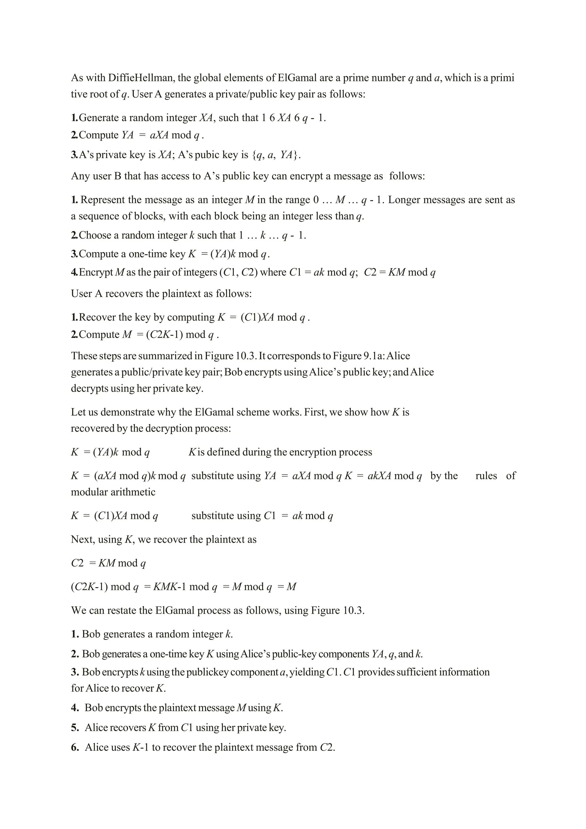 As with DiffieHellman, the global elements of ElGamal are a prime number q and a,which is a primi
tive root of q.UserA generates a private/public key pair as follows:
1.Generate a random integer XA, such that 1 6 XA 6 q - 1.
2.Compute YA = aXA mod q.
3.A’sprivate key is XA; A’spubic key is {q, a, YA}.
Any user B that has access to A’s public key can encrypt a message as follows:
1. Represent the message as an integer M in the range 0 „ M „ q - 1. Longer messages are sent as
a sequence of blocks, with each block being an integer less thanq.
2.Choose a random integer k such that 1 „ k „ q - 1.
3.Compute a one-time key K = (YA)k mod q.
4.EncryptM asthepairof integers (C1, C2) where C1 = ak mod q; C2 = KM mod q
User A recovers the plaintext as follows:
1.Recover the key by computing K = (C1)XA mod q .
2.Compute M = (C2K-1) mod q .
ThesestepsaresummarizedinFigure10.3.ItcorrespondstoFigure9.1a:Alice
generatesapublic/privatekeypair;BobencryptsusingAlice’spublickey;andAlice
decryptsusingherprivatekey.
Let us demonstrate why the ElGamal scheme works.First, we show how K is
recoveredby thedecryption process:
K = (YA)k mod q Kis defined during the encryption process
K = (aXA mod q)k mod q substitute using YA = aXA mod q K = akXA mod q by the rules of
modular arithmetic
K = (C1)XA mod q substitute using C1 = ak mod q
Next, using K, we recover the plaintext as
C2 = KM mod q
(C2K-1) mod q = KMK-1 mod q = M mod q = M
We can restate the ElGamal process as follows, using Figure 10.3.
1. Bob generates a random integer k.
2. Bobgeneratesaone-timekeyK usingAlice’spublic-keycomponentsYA,q,andk.
3. Bobencryptskusingthepublickeycomponenta,yieldingC1.C1providessufficientinformation
forAlicetorecoverK.
4. BobencryptstheplaintextmessageMusingK.
5. AlicerecoversKfromC1 usingherprivatekey.
6. Alice uses K-1 to recover the plaintext message from C2.
 