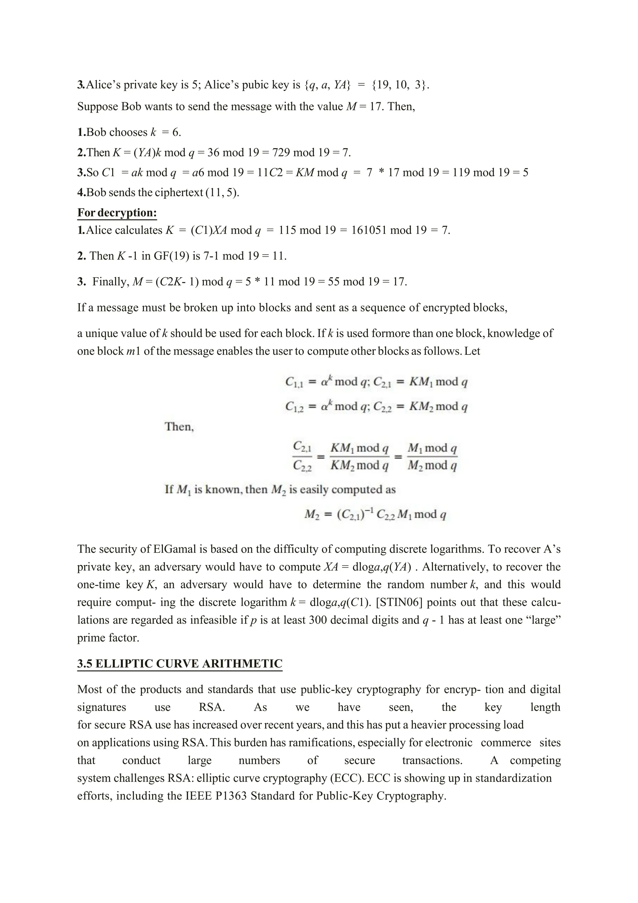 3.Alice’s private key is 5; Alice’s pubic key is {q, a, YA} = {19, 10, 3}.
Suppose Bob wants to send the message with the value M = 17. Then,
1.Bob chooses k = 6.
2.Then K = (YA)k mod q = 36 mod 19 = 729 mod 19 = 7.
3.So C1 = ak mod q = a6 mod 19 = 11C2 = KM mod q = 7 * 17 mod 19 = 119 mod 19 = 5
4.Bob sends theciphertext(11,5).
Fordecryption:
1.Alice calculates K = (C1)XA mod q = 115 mod 19 = 161051 mod 19 = 7.
2. Then K -1 in GF(19) is 7-1 mod 19 = 11.
3. Finally, M = (C2K- 1) mod q = 5 * 11 mod 19 = 55 mod 19 = 17.
If a message must be broken up into blocks and sent as a sequence of encrypted blocks,
a unique value of k should be used for each block.If k is used formore than one block,knowledge of
one block m1 of the message enables the user to computeotherblocksasfollows.Let
The security of ElGamal is based on the difficulty of computing discrete logarithms. To recover A’s
private key, an adversary would have to compute XA = dloga,q(YA) . Alternatively, to recover the
one-time key K, an adversary would have to determine the random number k, and this would
require comput- ing the discrete logarithm k = dloga,q(C1). [STIN06] points out that these calcu-
lations are regarded as infeasible if p is at least 300 decimal digits and q - 1 has at least one “large”
prime factor.
3.5 ELLIPTIC CURVE ARITHMETIC
Most of the products and standards that use public-key cryptography for encryp- tion and digital
signatures use RSA. As we have seen, the key length
for secure RSA use has increased over recent years,and this has put a heavier processing load
on applications using RSA.This burden has ramifications,especially for electronic commerce sites
that conduct large numbers of secure transactions. A competing
system challenges RSA:elliptic curve cryptography (ECC). ECC is showing up in standardization
efforts, including the IEEE P1363 Standard for Public-Key Cryptography.
 