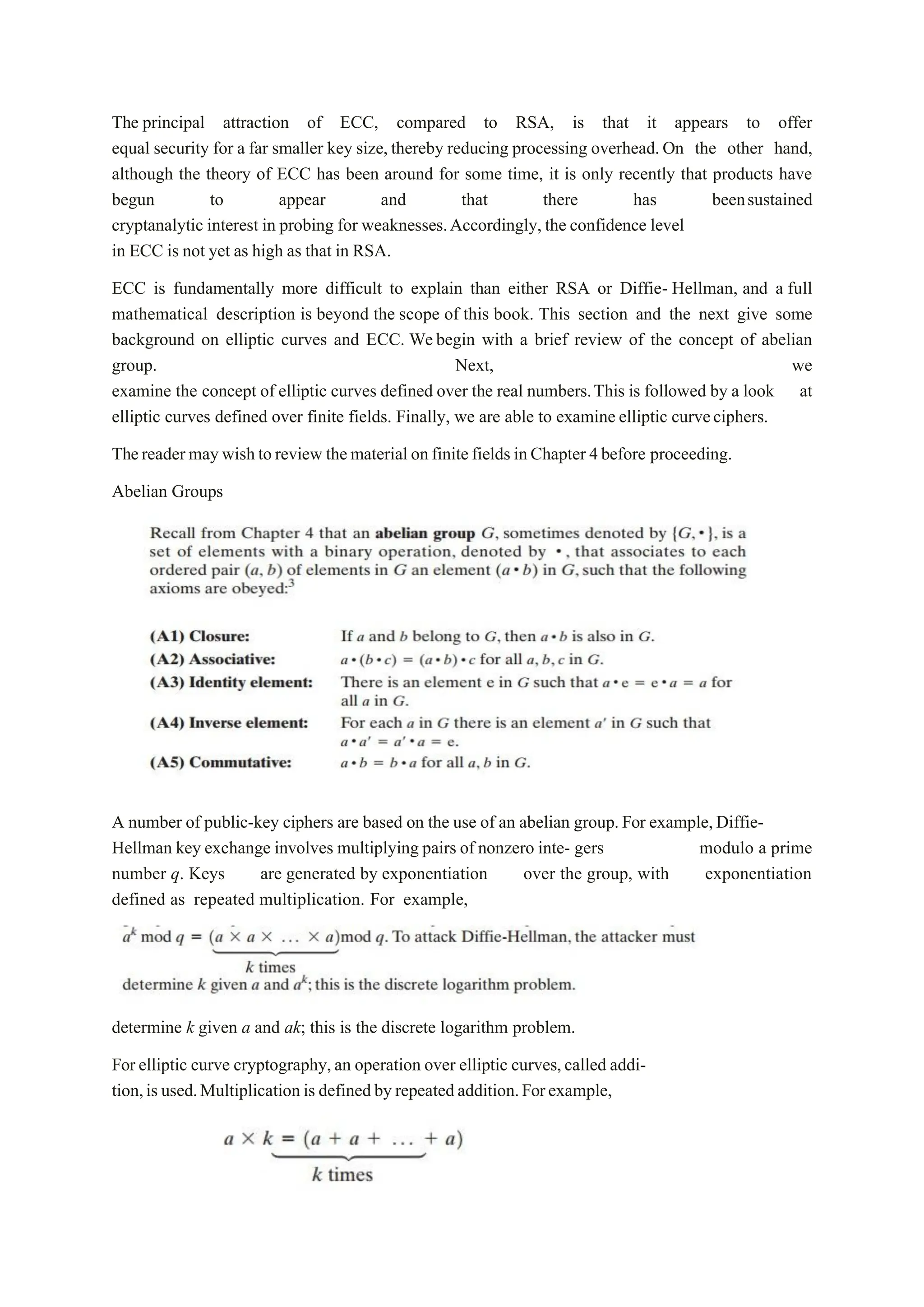 The principal attraction of ECC, compared to RSA, is that it appears to offer
equal security for a far smaller key size, thereby reducing processing overhead.On the other hand,
although the theory of ECC has been around for some time, it is only recently that products have
begun to appear and that there has beensustained
cryptanalytic interest in probing for weaknesses.Accordingly,the confidence level
in ECC is not yet as high as that in RSA.
ECC is fundamentally more difficult to explain than either RSA or Diffie- Hellman, and a full
mathematical description is beyond the scope of this book. This section and the next give some
background on elliptic curves and ECC. Webegin with a brief review of the concept of abelian
group. Next, we
examine the concept of elliptic curves defined over the real numbers.This is followed by a look at
elliptic curves defined over finite fields. Finally, we are able to examine elliptic curveciphers.
Thereadermaywishtoreview thematerial onfinitefields inChapter 4before proceeding.
Abelian Groups
A number of public-key ciphers are based on the use of an abelian group.For example,Diffie-
Hellman key exchange involves multiplying pairs of nonzero inte- gers modulo a prime
number q. Keys are generated by exponentiation over the group, with exponentiation
defined as repeated multiplication. For example,
determine k given a and ak; this is the discrete logarithm problem.
For elliptic curve cryptography,an operation over elliptic curves,called addi-
tion,is used.Multiplicationis definedby repeatedaddition.Forexample,
 