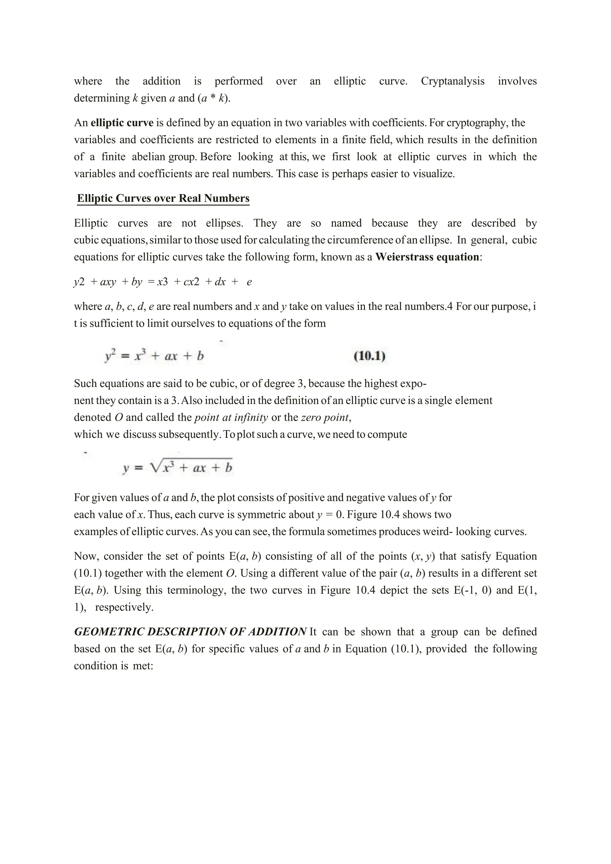 where the addition is performed over an elliptic curve. Cryptanalysis involves
determining k given a and (a * k).
An elliptic curve is defined by an equation in two variables with coefficients.For cryptography, the
variables and coefficients are restricted to elements in a finite field, which results in the definition
of a finite abelian group. Before looking at this, we first look at elliptic curves in which the
variables and coefficients are real numbers. This case is perhaps easier to visualize.
Elliptic Curves over Real Numbers
Elliptic curves are not ellipses. They are so named because they are described by
cubicequations,similartothoseusedforcalculatingthecircumferenceofanellipse. In general, cubic
equations for elliptic curves take the following form, known as a Weierstrass equation:
y2 + axy + by = x3 + cx2 + dx + e
where a, b, c, d, e are real numbers and x and y take on values in the real numbers.4 Forour purpose,i
t is sufficient to limit ourselves to equations of the form
Such equations are said to be cubic,or of degree 3,because the highest expo-
nenttheycontainisa3.Alsoincludedinthedefinitionofanellipticcurveisasingle element
denoted O and called the point at infinity or the zero point,
which we discusssubsequently.Toplotsuchacurve,weneedtocompute
Forgiven values of a and b,the plotconsists of positive and negative values of y for
each value of x.Thus,each curve is symmetric about y = 0. Figure 10.4 shows two
examples ofellipticcurves.As youcansee,theformulasometimes producesweird- looking curves.
Now, consider the set of points E(a, b) consisting of all of the points (x, y) that satisfy Equation
(10.1) together with the element O. Using a different value of the pair (a, b) results in a different set
E(a, b). Using this terminology, the two curves in Figure 10.4 depict the sets E(-1, 0) and E(1,
1), respectively.
GEOMETRIC DESCRIPTION OF ADDITION It can be shown that a group can be defined
based on the set E(a, b) for specific values of a and b in Equation (10.1), provided the following
condition is met:
 