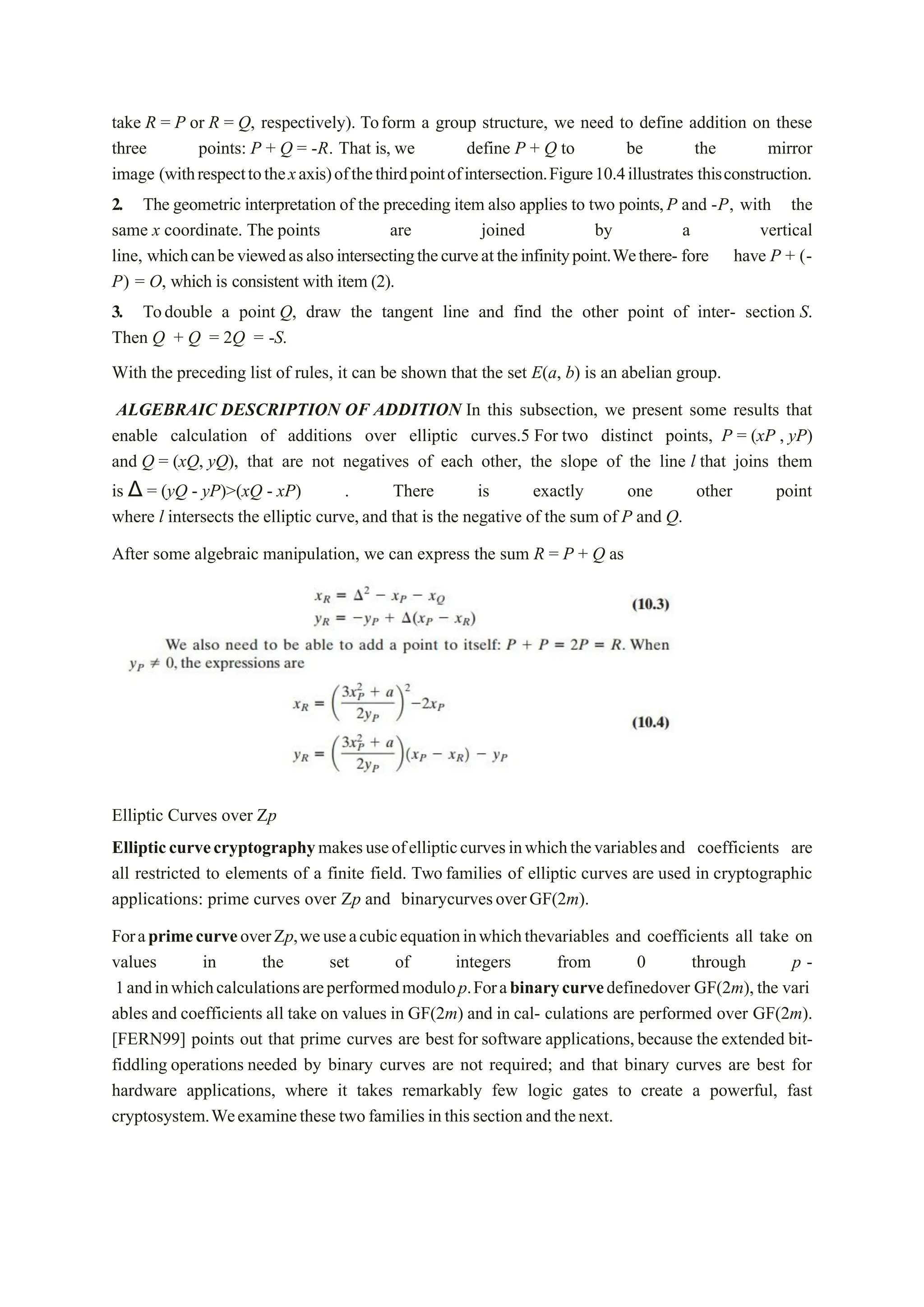 take R = P or R = Q, respectively). Toform a group structure, we need to define addition on these
three points: P + Q = -R. That is, we define P + Q to be the mirror
image (withrespecttothexaxis)ofthethirdpointofintersection.Figure10.4illustrates thisconstruction.
2. The geometric interpretation of the preceding item also applies to two points,P and -P, with the
same x coordinate. The points are joined by a vertical
line, whichcanbeviewedasalsointersectingthecurveattheinfinitypoint.Wethere- fore have P + (-
P) = O, which is consistent with item (2).
3. Todouble a point Q, draw the tangent line and find the other point of inter- section S.
Then Q + Q = 2Q = -S.
With the preceding list of rules, it can be shown that the set E(a, b) is an abelian group.
ALGEBRAIC DESCRIPTION OF ADDITION In this subsection, we present some results that
enable calculation of additions over elliptic curves.5 For two distinct points, P = (xP , yP)
and Q = (xQ, yQ), that are not negatives of each other, the slope of the line l that joins them
is Δ = (yQ - yP)>(xQ - xP) . There is exactly one other point
where l intersects the elliptic curve,and that is the negative of the sum of P and Q.
After some algebraic manipulation, we can express the sum R = P + Q as
Elliptic Curves over Zp
Ellipticcurvecryptographymakesuseofellipticcurvesinwhichthevariablesand coefficients are
all restricted to elements of a finite field. Two families of elliptic curves are used in cryptographic
applications: prime curves over Zp and binarycurvesoverGF(2m).
ForaprimecurveoverZp,weuseacubicequationinwhichthevariables and coefficients all take on
values in the set of integers from 0 through p -
1andinwhichcalculationsareperformedmodulop.Forabinarycurvedefinedover GF(2m),the vari
ables and coefficients all take on values in GF(2m) and in cal- culations are performed over GF(2m).
[FERN99] points out that prime curves are best for software applications,because the extended bit-
fiddling operations needed by binary curves are not required; and that binary curves are best for
hardware applications, where it takes remarkably few logic gates to create a powerful, fast
cryptosystem.Weexaminethese twofamiliesinthissectionandthenext.
 