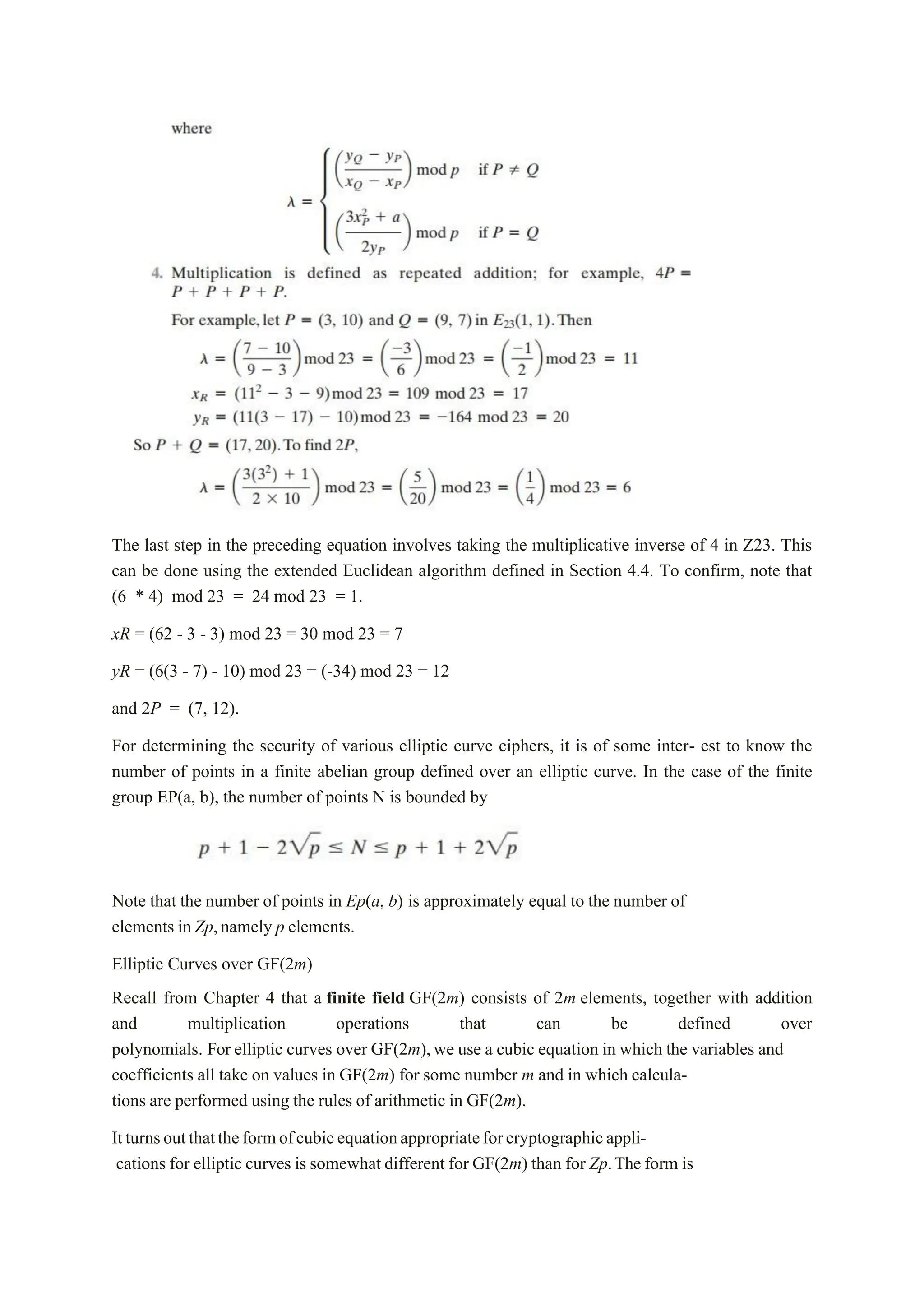 The last step in the preceding equation involves taking the multiplicative inverse of 4 in Z23. This
can be done using the extended Euclidean algorithm defined in Section 4.4. To confirm, note that
(6 * 4) mod 23 = 24 mod 23 = 1.
xR = (62 - 3 - 3) mod 23 = 30 mod 23 = 7
yR = (6(3 - 7) - 10) mod 23 = (-34) mod 23 = 12
and 2P = (7, 12).
For determining the security of various elliptic curve ciphers, it is of some inter- est to know the
number of points in a finite abelian group defined over an elliptic curve. In the case of the finite
group EP(a, b), the number of points N is bounded by
Note that the number of points in Ep(a, b) is approximately equal to the number of
elements in Zp,namely p elements.
Elliptic Curves over GF(2m)
Recall from Chapter 4 that a finite field GF(2m) consists of 2m elements, together with addition
and multiplication operations that can be defined over
polynomials. For elliptic curves over GF(2m),we use a cubic equation in which the variables and
coefficients all take on values in GF(2m) for some number m and in which calcula-
tions are performed using the rules of arithmetic in GF(2m).
Itturnsoutthattheformofcubicequationappropriateforcryptographicappli-
cations for elliptic curves is somewhat different for GF(2m) than for Zp.The form is
 