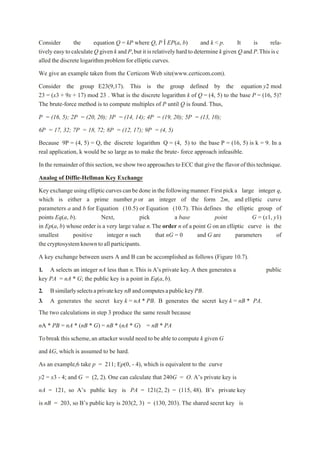 Consider the equation Q = kP where Q, P Î EP(a, b) and k < p. It is rela-
tivelyeasytocalculateQ given kandP,butitisrelativelyhardtodetermine kgiven Q and P.Thisisc
alled the discretelogarithmproblem for ellipticcurves.
We give an example taken from the Certicom Web site(www.certicom.com).
Consider the group E23(9,17). This is the group defined by the equation y2 mod
23 = (x3 + 9x + 17) mod 23 . What is the discrete logarithm k of Q = (4, 5) to the base P = (16, 5)?
The brute-force method is to compute multiples of P until Q is found. Thus,
P = (16, 5); 2P = (20, 20); 3P = (14, 14); 4P = (19, 20); 5P = (13, 10);
6P = 17, 32; 7P = 18, 72; 8P = (12, 17); 9P = (4, 5)
Because 9P = (4, 5) = Q, the discrete logarithm Q = (4, 5) to the base P = (16, 5) is k = 9. In a
real application, k would be so large as to make the brute- force approach infeasible.
In the remainderof thissection,we show twoapproaches toECC thatgive the flavorofthistechnique.
Analog of Diffie-Hellman Key Exchange
Keyexchangeusingellipticcurvescanbedoneinthefollowingmanner.Firstpicka large integer q,
which is either a prime number p or an integer of the form 2m, and elliptic curve
parameters a and b for Equation (10.5) or Equation (10.7). This defines the elliptic group of
points Eq(a, b). Next, pick a base point G = (x1, y1)
in Ep(a, b) whose order is a very large value n.The order n of a point G on an elliptic curve is the
smallest positive integer n such that nG = 0 and G are parameters of
thecryptosystemknowntoallparticipants.
A key exchange between users A and B can be accomplished as follows (Figure 10.7).
1. A selects an integer nA less than n.This is A’s private key.A then generates a public
key PA = nA * G; the public key is a point in Eq(a,b).
2. BsimilarlyselectsaprivatekeynB andcomputesapublickeyPB.
3. A generates the secret key k = nA * PB. B generates the secret key k = nB * PA.
The two calculations in step 3 produce the same result because
nA * PB = nA * (nB * G) = nB * (nA * G) = nB * PA
Tobreak this scheme,an attacker would need to be able to compute k given G
and kG, which is assumed to be hard.
As an example,6 take p = 211; Ep(0, - 4), which is equivalent to the curve
y2 = x3 - 4; and G = (2, 2). One can calculate that 240G = O. A’s private key is
nA = 121, so A’s public key is PA = 121(2, 2) = (115, 48). B’s private key
is nB = 203, so B’s public key is 203(2, 3) = (130, 203). The shared secret key is
 