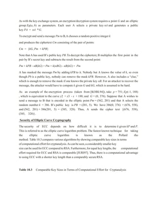 As with the key exchange system,an encryption/decryption system requires a point G and an elliptic
group Eq(a, b) as parameters. Each user A selects a private key nA and generates a public
key PA = nA *G.
Toencrypt and send a message Pm to B,A chooses a random positive integer k
and produces the ciphertext Cm consisting of the pair of points:
Cm = {kG, Pm + kPB}
Note that A has used B’s public key PB.To decrypt the ciphertext, B multiplies the first point in the
pair by B’s secret key and subtracts the result from the second point:
Pm + kPB - nB(kG) = Pm + k(nBG) - nB(kG) = Pm
A has masked the message Pm by adding kPB to it. Nobody but A knows the value of k, so even
though Pb is a public key, nobody can remove the mask kPB. However, A also includes a “clue,”
which is enough to remove the mask if one knows the private key nB. For an attacker to recover the
message, the attacker would have to compute k given G and kG, which is assumed to be hard.
As an example of the encryption process (taken from [KOBL94]), take p = 751; Ep(-1, 188)
, which is equivalent to the curve y2 = x3 - x + 188; and G = (0, 376). Suppose that A wishes to
send a message to B that is encoded in the elliptic point Pm = (562, 201) and that A selects the
random number k = 386. B’s public key is PB = (201, 5). We have 386(0, 376) = (676, 558),
and (562, 201) + 386(201, 5) = (385, 328). Thus, A sends the cipher text {(676, 558),
(385, 328)}.
Security of Elliptic Curve Cryptography
The security of ECC depends on how difficult it is to determine k given kP and P.
This is referred to as the elliptic curve logarithm problem.The fastest known technique for taking
the elliptic curve logarithm is known as the Pollard rho
method. Table 10.3 compares various algorithms by showing comparable key sizes in terms
ofcomputationaleffortforcryptanalysis.Ascanbeseen,aconsiderablysmallerkey
size can be used for ECCcompared toRSA.Furthermore,for equal key lengths,the computational
effort required for ECC and RSA is comparable [JURI97]. Thus, there is a computational advantage
to using ECC with a shorter key length than a comparably secureRSA.
Table 10.3 Comparable Key Sizes in Terms of Computational Effort for Cryptanalysis
 