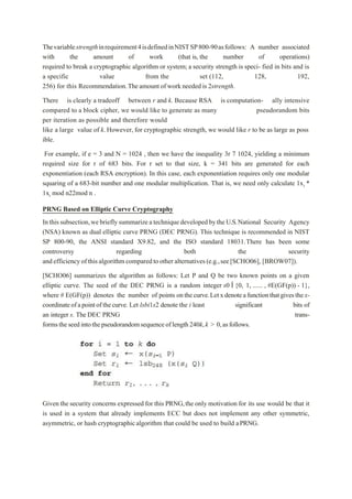 Thevariablestrengthinrequirement4isdefinedinNISTSP800-90asfollows: A number associated
with the amount of work (that is, the number of operations)
required to break a cryptographic algorithm or system; a security strength is speci- fied in bits and is
a specific value from the set (112, 128, 192,
256) for this Recommendation.Theamount of workneeded is 2strength.
There is clearly a tradeoff between r and k. Because RSA is computation- ally intensive
compared to a block cipher, we would like to generate as many pseudorandom bits
per iteration as possible and therefore would
like a large value of k.However, for cryptographic strength, we would like r to be as large as poss
ible.
For example, if e = 3 and N = 1024 , then we have the inequality 3r 7 1024, yielding a minimum
required size for r of 683 bits. For r set to that size, k = 341 bits are generated for each
exponentiation (each RSA encryption). In this case, each exponentiation requires only one modular
squaring of a 683-bit number and one modular multiplication. That is, we need only calculate 1xi *
1xi mod n22mod n .
PRNG Based on Elliptic Curve Cryptography
Inthissubsection,webrieflysummarizeatechniquedevelopedbytheU.S.National Security Agency
(NSA) known as dual elliptic curve PRNG (DEC PRNG). This technique is recommended in NIST
SP 800-90, the ANSI standard X9.82, and the ISO standard 18031.There has been some
controversy regarding both the security
andefficiencyofthisalgorithmcomparedtootheralternatives(e.g.,see[SCHO06], [BROW07]).
[SCHO06] summarizes the algorithm as follows: Let P and Q be two known points on a given
elliptic curve. The seed of the DEC PRNG is a random integer s0 Î {0, 1, ...... , #E(GF(p)) - 1},
where # E(GF(p)) denotes the number of points onthecurve.Letxdenoteafunctionthatgivesthex-
coordinateofapointofthecurve. Let lsbi1s2 denote the i least significant bits of
an integer s. The DEC PRNG trans-
formstheseedintothepseudorandomsequenceoflength240k,k > 0,asfollows.
Given the security concerns expressed for this PRNG,the only motivation for its use would be that it
is used in a system that already implements ECC but does not implement any other symmetric,
asymmetric, or hash cryptographicalgorithm that could be used to build aPRNG.
 