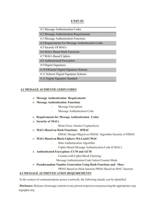 UNIT-IV
4.1 Message Authentication Codes
4.2 Message Authentication Requirements
4.3 Message Authentication Functions
4.4 Requirements For Message Authentication Codes
4.5 Security Of MACs
4.6 MACs Based Hash Functions
4.7 MACs Based Ciphers
4.8 Authenticated Encryption
4.9 Digital Signatures
4.10 ElGamal Digital Signature Scheme
4.11 Schnorr Digital Signature Scheme
4.12 Digital Signature Standard
4.1 MESSAGE AUTHENTICATION CODES
o Message Authentication Requirements
o Message Authentication Functions
· Message Encryption
· Message Authentication Code
o Requirements for Message Authentication Codes
o Security of MACs
· Brute-Force Attacks Cryptanalysis
o MACs Based on Hash Functions: HMAC
· HMAC Design Objectives HMAC Algorithm Security of HMAC
o MACs Based on Block Ciphers: DAA and CMAC
· Data Authentication Algorithm
· Cipher-Based Message Authentication Code (CMAC)
o Authenticated Encryption: CCM and GCM
· CounterwithCipherBlockChaining-
MessageAuthenticationCode Galois/Counter Mode
o Pseudorandom Number Generation Using Hash Functions and Macs
· PRNG Based on Hash function PRNG Based on MAC function
4.2 MESSAGE AUTHENTICATION REQUIREMENTS
In the context of communications across a network, the following attacks can be identified.
Disclosure: Releaseofmessagecontentstoanypersonorprocessnotpossessing the appropriate cryp
tographic key.
 
