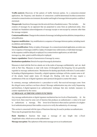 Traffic analysis: Discovery of the pattern of traffic between parties. In a connection-oriented
application, the frequency and duration of connections couldbedetermined.Ineitheraconnection-
orientedorconnectionlessenvironment,thenumberandlengthofmessagesbetweenpartiescouldbed
etermined.
Masquerade:Insertionofmessagesintothenetworkfromafraudulentsource. This includes the
creation of messages by an opponent that are purported to come from an authorized entity. Also
included are fraudulent acknowledgments of message receipt or non-receipt by someone other than
the message recipient.
Contentmodification:Changestothecontentsofamessage,includinginsertion,deletion,transposition,a
ndmodification.
Sequencemodification: Anymodificationtoasequenceofmessagesbetween parties,includinginserti
on,deletion,andreordering.
Timing modification: Delayorreplayofmessages.Inaconnectionoriented application,anentiresess
ionorsequenceofmessagescouldbeareplayofsomeprevious validsession,or individualmessages
in the sequencecouldbe delayed or replayed.Inaconnectionless application,an individual
message(e.g.,data- gram)couldbedelayedor replayed.
Source repudiation: Denial of transmission of message by source.
Destinationrepudiation:Denialofreceiptofmessagebydestination.
Measures to deal with the first two attacks are in the realm of message confidentiality and are dealt
with in Part One. Measures to deal with items (3) through(2) in the foregoing list are generally
regarded as message authentication. Mechanismsfordealingspecificallywithitem(7)comeundert
heheadingofdigitalsignatures. Generally, a digital signature technique will also counter some or all
of the attacks listed under items (3) through (6). Dealing with item (8) may require a
combination of the use of digital signatures and a protocol designed to counter this attack.
In summary, message authentication is a procedure to verify that received messages come from
the alleged source and have not been altered. Message authentication may also verify Sequencing
and timeliness.A digital signature is an authentication technique that also includes measures to
counter repudiation by the source.
4.3 MESSAGE AUTHENTICATION FUNCTIONS
Any message authentication or digital signature mechanism has two levels of functionality. At the
lower level, there must be some sort of function that produces an authenticator: a value to be used
to authenticate a message. This lower-levelfunction is then used as aprimitive in a higher-
level authentication protocol that enables a receiver toverify the authenticity ofamessage.
This section is concerned with the types of functions that may be used to produce an authenticator.
These may be grouped into three classes.
Hash function: A function that maps a message of any length into a fixed-
length hashvalue,whichserves as the authenticator
Messageencryption:Theciphertextoftheentiremessageservesasitsauthenticator
 