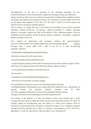 The implications of the line of reasoning in the preceding paragraph are pro-
found from the point of view of authentication.Suppose the message M can be any arbitrary bit
pattern.In that case, there is no way to determine automatically, at thedestination,whetheran incomi
ng message istheciphertext ofa legitimatemessage. This conclusion is incontrovertible: If M can be
any bit pattern, then regardless of the value of X, the value Y = D(K, X) is some bit pattern and
therefore must be accepted as authenticplaintext.
Thus, in general, we require that only a small subset of all possible bit pat- terns be considered
legitimate plaintext. In that case, any spurious ciphertext is unlikely to produce legitimate
plaintext. For example, suppose that only one bit pattern in 106 is legitimate plaintext. Then the
probability that any randomly chosen bit pattern, treated as ciphertext, will produce a legitimate
plaintext message isonly 10-6.
For a number of applications and encryption schemes, the desired conditions
prevailasamatterofcourse.Forexample,supposethatwearetransmittingEnglish- language
messages using a Caesar cipher with a shift of one (K = 1). A sends the following
legitimate ciphertext:
Nbsftfbupbutboeepftfbupbutboemjuumfmbnctfbujwz
B decrypts to produce the following plaintext:
mareseatoatsanddoeseatoatsandlittlelambseativy
A simple frequency analysis confirms that this message has the profile of ordinary English. On the
other hand, if an opponent generates the following random sequence ofletters:
zuvrsoevgqxlzwigamdvnmhpmccxiuureosfbcebtqxsxq
this decrypts to
ytuqrndufpwkyvhfzlcumlgolbbwhttqdnreabdaspwrwp
which does not fit the profile of ordinary English.
It may be difficult to determine automatically if incoming ciphertext decrypts
tointelligibleplaintext.Iftheplaintextis,say,abinaryobjectfileordigitizedX-rays, determination of
properly formed and therefore authentic plaintext may be diffi-
cult.Thus,an opponentcould achieve acertain level ofdisruption simplyby issuing
messages with random content purporting to come from a legitimate user.
One solution to this problem is to force the plaintext to have some structure that is easily
recognized but that cannot be replicated without recourse to the encryption function. We could, for
example, append an error-detecting code, also known as a frame check sequence (FCS) or
checksum, to each message before encryption, as illustrated in Figure 12.2a. A prepares a plaintext
message M and then provides this as input to a function F that produces an FCS. The FCS is
appended to M and the entire block is then encrypted. At the destination, B
 