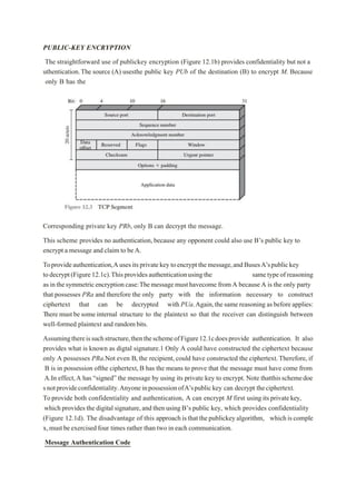 PUBLIC-KEY ENCRYPTION
The straightforward use of publickey encryption (Figure 12.1b) provides confidentiality but not a
uthentication.The source (A) usesthe public key PUb of the destination (B) to encrypt M. Because
only B has the
Corresponding private key PRb, only B can decrypt the message.
This scheme provides no authentication, because any opponent could also use B’s public key to
encrypt a message and claim to beA.
Toprovideauthentication,Ausesitsprivatekeytoencryptthemessage,andBusesA’spublickey
todecrypt(Figure12.1c).Thisprovidesauthenticationusingthe sametypeofreasoning
asinthesymmetricencryptioncase:Themessagemusthavecome fromA becauseA is the only party
that possesses PRa and therefore the only party with the information necessary to construct
ciphertext that can be decrypted with PUa.Again,thesame reasoning asbefore applies:
There must besomeinternal structure to the plaintext so that the receiver can distinguish between
well-formed plaintext and randombits.
Assumingthereissuchstructure,thentheschemeofFigure12.1cdoesprovide authentication. It also
provides what is known as digtal signature.1 Only A could have constructed the ciphertext because
only A possesses PRa.Not even B, the recipient, could have constructed the ciphertext.Therefore, if
B is in possession ofthe ciphertext, B has the means to prove that the message must have come from
A.In effect,A has “signed” the message by using its private key to encrypt. Note thatthisschemedoe
snotprovideconfidentiality.AnyoneinpossessionofA’spublickey can decrypt theciphertext.
Toprovide both confidentiality and authentication, A can encrypt M first using its privatekey,
which provides the digital signature,and then using B’s public key, which provides confidentiality
(Figure 12.1d). The disadvantage of this approachisthatthepublickeyalgorithm, whichiscomple
x,must beexercisedfour times rather than two in each communication.
Message Authentication Code
 