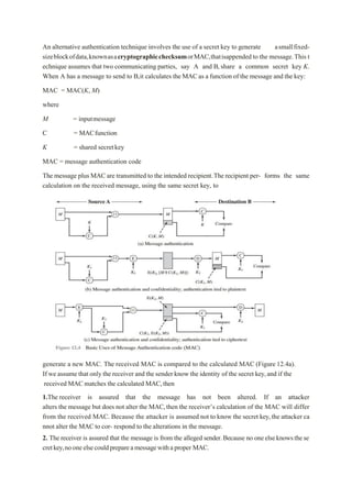 An alternative authentication technique involves the use of a secret key to generate asmallfixed-
sizeblockofdata,knownasacryptographicchecksumorMAC,thatisappended to the message.This t
echnique assumes that two communicating parties, say A and B,share a common secret key K.
When A has a message to send to B,it calculates the MACas a function of the message and the key:
MAC = MAC(K, M)
where
M = inputmessage
C = MACfunction
K = shared secretkey
MAC = message authentication code
The message plus MACare transmitted to the intended recipient.The recipient per- forms the same
calculation on the received message, using the same secret key, to
generate a new MAC. The received MAC is compared to the calculated MAC (Figure 12.4a).
If we assume that only the receiver and the sender know the identity of the secret key,and if the
received MAC matches the calculated MAC,then
1.The receiver is assured that the message has not been altered. If an attacker
alters the message but does not alter the MAC,then the receiver’s calculation of the MAC will differ
from the received MAC. Because the attacker is assumed not to know the secret key,the attacker ca
nnot alter the MAC to cor- respond to the alterations in the message.
2. The receiver is assured that the message is from the alleged sender.Because no oneelseknowsthese
cretkey,nooneelsecouldprepareamessagewithaproper MAC.
 