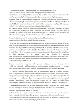 3. Ifthemessage includesasequence number(suchasisusedwithHDLC,X.25,
andTCP),then the receiver can be assured of the proper sequence because an
attacker cannotsuccessfully alter thesequence number.AMAC function is similar to encryption. On
e difference is that the MAC algorithm need not be reversible, as it must be for decryption.
In general, the MAC functionisamany-onefunction.Thedomainofthefunctionconsistsofmessages
of some arbitrary length, whereas the range consists of all possible MACs and all possible keys. If
an n-bit MAC is used, then there are 2n possible MACs, whereas there are N possible messages
with N 77 2n. Furthermore, with a k-bit key, there are 2k possible keys.
For example, suppose that we are using 100-bit messages and a 10-bit MAC. Then, there are a total
of 2100 different messages but only 210 different MACs. So, on average, each MAC value is
generated by a total of 2100/210 = 290 different messages. If a 5-bit key is used, then there are
25 = 32 different mappings from the set of messages to the set of MAC values.
It turns out that,because of the mathematical properties of the authentication
function,it is less vulnerable to being broken than encryption.
TheprocessdepictedinFigure12.4aprovidesauthenticationbutnotconfidentiality,becausethemessa
geasawholeistransmittedintheclear.Confidentialitycanbeprovidedbyperforming message encryp
tion eitherafter(Figure12.4b) or before(Figure12.4c)theMACalgorithm.Inboththesecases,twosep
aratekeysareneeded,each of which is shared by the sender and the receiver.In the first case,the MA
C is calculated with the message as input and is then concatenated to the message. The entire block
is then encrypted. In the second case, the message is encrypted
first. ThentheMACiscalculatedusingtheresultingciphertextandisconcatenatedtotheciphertextto
formthetransmittedblock.Typically,itispreferabletotietheauthenticationdirectlytotheplaintext,
sothemethodofFigure12.4bisused.
Because symmetric encryption will provide authentication and because it is
widelyusedwithreadilyavailableproducts,whynotsimplyusethisinsteadofaseparate message
authentication code? suggests three situations in which a message authenticationcodeis used.
1. There are a number of applications in which the same message is broadcast toa number of destina
tions. Examples are notification to users that the networkis now unavailable or an alarm signal in a m
ilitary control center.It is cheaper and more reliable to have only one destination responsible for
monitoring authenticity.Thus,the message must be broadcast in plaintext with an associated
message authentication code. The responsible system has the secret key and performs
authentication. If a violation occurs, the other destination systems are alerted by a general alarm.
2. Another possible scenario is an exchange in which one side has a heavy load and cannot afford
the time to decrypt all incoming messages. Authentication is carried out on a selective basis,
messages being chosen at random for checking.
3. Authentication of a computer program in plaintext is an attractive service. The computer program
can be executed without having to decrypt it every time, which wouldbewastefulofprocessor
resources.However, ifamessageauthentiation code were attached to the program, it could be checked
wheneverassurancewasrequiredoftheintegrityoftheprogram.
 