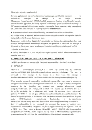 Three other rationales may be added.
Forsomeapplications,it may notbeofconcerntokeepmessagessecret,butitis important to
authenticate messages. An example is the Simple Network
Management ProtocolVersion3 (SNMPv3),which separates the functions of confidentialityandauth
entication.Forthisapplication,itisusuallyimportantfor a managedsystem to authenticateincoming SN
MP messages,particularly if themessage contains a command to change parameters at the managed syst
em.On theotherhand,itmaynotbenecessarytoconcealtheSNMPtraffic.
4. Separation of authentication and confidentiality functions affords architectural flexibility.
Forexample,it may be desiredto performauthenticationat theapplication level but to provide confiden
tiality at a lower level,such as the transport layer.
5.A user maywish to prolong the period of protectionbeyond the time of reception and yet allow proc
essing of message contents.With message encryption, the protection is lost when the message is
decrypted, so the message is pro- tected against fraudulent modificationsonly intransit but Not
within the target system.
6. Finally, note that the MAC does not provide a digital signature, because both sender and receiver
share the same key.
4.4 REQUIREMENTS FOR MESSAGE AUTHENTICATION CODES
A MAC, also known as a cryptographic checksum, is generated by a function C of the form
T = MAC(K, M)
where M is a variable-length message, K is a secret key shared only by senderand
receiver,and MAC(K,M) is the fixed-length authenticator,sometimes called a tag. The tag is
appended to the message at the source at a time when the message is
assumed or known to be correct.Thereceiver authenticates that message by recomputing thetag.
When an entire message is encrypted for confidentiality, using either sym- metric or asymmetric
encryption, the security of the scheme generally depends on the bit length of the key. Barring some
weakness in the algorithm, the opponent must resort to a brute-force attack
using all possible keys. On average, such an attack will require 2(k - 1) attempts for a k-
bit key. In particular, for a ciphertext- only attack, the opponent, given ciphertext C,
performs Pi = D(Ki, C) for all pos- sible key values Ki until a Pi is produced that matches the
form of acceptable plaintext.In the case of a MAC,the considerations are entirely different. In gener
al,the MAC function is a many-to-one function, due to the many-to-one
nature of the function.Using brute-force methods,how would an opponent attempt to discover a
key? If confidentiality is not employed, the opponent has access to plaintext mes-
sagesand their associatedMACs.Suppose k 7 n;thatis,suppose thatthekeysizeis greater than th
e MAC size. Then, given a known M1 and T1, with T1 = MAC(K, M1), the cryptanalyst
can perform Ti = MAC(Ki, M1) for all possi- ble key values ki. At least one key is guaranteed to
produce a match of Ti = T1. Note that a total of 2k tags will be produced,but there are only
 