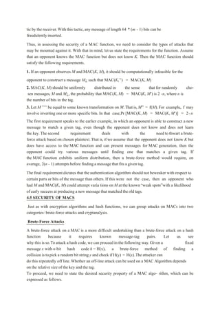 tic by the receiver.With this tactic,any message of length 64 * (m - 1) bits can be
fraudulentlyinserted.
Thus, in assessing the security of a MAC function, we need to consider the types of attacks that
may be mounted against it. With that in mind, let us state the requirements for the function. Assume
that an opponent knows the MAC function but does not know K. Then the MAC function should
satisfy the following requirements.
1. If an opponent observes M and MAC(K, M), it should be computationally infeasible for the
opponent to construct a message M¿ such that MAC(K,’') = MAC(K, M)
2. MAC(K, M) should be uniformly distributed in the sense that for randomly cho-
sen messages, M and M¿, the probability that MAC(K, M) = MAC(K, M') is 2 -n, where n is
the number of bits in the tag.
3. Let M’’’’ be equal to some known transformation on M.That is, M” = f(M).For example, f may
involve inverting one or more specific bits. In that case,Pr [MAC(K, M) = MAC(K, M')] = 2-n
The first requirement speaks to the earlier example, in which an opponent is able to construct a new
message to match a given tag, even though the opponent does not know and does not learn
the key. The second requirement deals with the need to thwart a brute-
force attack based on chosen plaintext.That is,if we assume that the opponent does not know K but
does have access to the MAC function and can present messages for MAC generation, then the
opponent could try various messages until finding one that matches a given tag. If
the MAC function exhibits uniform distribution, then a brute-force method would require, on
average, 2(n - 1) attemptsbefore finding a message that fits a given tag.
The final requirement dictates that the authentication algorithm should not beweaker with respect to
certain parts or bits of the message than others. If this were not the case, then an opponent who
had M and MAC(K, M) could attempt varia tions on M at the known“weak spots”with a likelihood
of early success at producing a new message that matched the old tags.
4.5 SECURITY OF MACS
Just as with encryption algorithms and hash functions, we can group attacks on MACs into two
categories: brute-force attacks and cryptanalysis.
Brute-Force Attacks
A brute-force attack on a MAC is a more difficult undertaking than a brute-force attack on a hash
function because it requires known message-tag pairs. Let us see
why this is so.Toattack a hash code, we can proceed in the following way.Given a fixed
message x with n-bit hash code h = H(x), a brute-force method of finding a
collision is to pick a random bit string y and check if H(y) = H(x).The attacker can
do this repeatedly off line.Whether an off-line attack can be used on a MAC Algorithm depends
on the relative size of the key and the tag.
To proceed, we need to state the desired security property of a MAC algo- rithm, which can be
expressed as follows.
 
