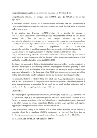 Computationresistance:Givenoneormoretext-MACpairs[xi,MAC(K,xi)], it is
Computationally infeasible to compute any text-MAC pair [x, MAC(K, x)] for any new
input x |=xi.
In other words, the attacker would like to come up with the valid MAC code for a given message x.
There are two lines of attack possible: attack the key space and attack the MAC value. We examine
each of these in turn.
If an attacker can determine the MAC key, then it is possible to generate a
valid MACvalue for any input x.Suppose the key sizeis k bits and that the attacker has one known
text–tag pair. Then the attacker can compute the n-bit tag on the
known text for all possible keys.At least one key is guaranteed to produce the correct tag,namely,th
e valid key that was initially used to produce the known text–tag pair. This phase of the attack takes
a level of effort proportional to 2k (that is, one
operationforeachofthe 2k possible keyvalues).However,aswasdescribedearlier, because the
MAC is a many-to-one mapping,there may be other keys that produce the correct value.
Thus,if more than one key is found to produce the correct value, additional text–tag pairs must be
tested. It can be shown that the level of effort drops off rapidly with each additional text–MAC pair
and that the overall level of effortisroughly2k[MENE97].
An attacker can also work on the tag without attempting to recover the key. Here, the objective is to
generate a valid tag for a given message or to find a message that matches a given tag. In either
case, the level of effort is comparable to that for attacking the one-way or weak collision-resistant
property of a hash code, or 2n. In the case of the MAC, the attack cannot be conducted off line
without further input; the attacker will require chosen text–tag pairs or knowledge of the key.
To summarize, the level of effort for brute-force attack on a MAC algorithm can be expressed as
min(2k, 2n). The assessment of strength is similar to that for symmetric encryption algorithms. It
would appear reasonable to require that the key length and tag length satisfy a relationship such as
min(k, n) Ú N, where N is perhaps in the range of 128 bits.
Cryptanalysis
As with encryption algorithms and hash functions, cryptanalytic attacks on MAC algorithms seek
to exploit some property of the algorithm to perform some attack other than an exhaustive search.
The way to measure the resistance of a MAC algorithm to cryptanalysis is to compare its strength
to the effort required for a brute-force attack. That is, an ideal MAC algorithm will require a
cryptanalytic effort greater than or equal to the brute-force effort.
There is much more variety in the structure of MACs than in hash functions, so it is difficult to
generalize about the cryptanalysis of MACs. Furthermore, far less work has been done on
developing such attacks. A useful survey of some methods for specific MACs is [PREN96].
4.6 MACS BASED ON HASH FUNCTIONS: HMAC
 