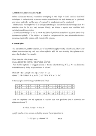 1.8 SUBSTITUTION TECHNIQUES
In this section and the next, we examine a sampling of what might be called classical encryption
techniques. A study of these techniques enables us to illustrate the basic approaches to symmetric
encryption used today and the types of cryptanalytic attacks that must be anticipated.
The two basic building blocks of all encryption techniques are substitution and transposition. We
examine these in the next two sections. Finally, we discuss a system that combines both
substitution and transposition.
A substitution technique is one in which the letters of plaintext are replaced by other letters or by
numbers or symbols. If the plaintext is viewed as a sequence of bits, then substitution involves
replacing plaintext bit patterns with ciphertext bit patterns.
Caesar Cipher
The earliest known, and the simplest, use of a substitution cipher was by Julius Caesar. The Caesar
cipher involves replacing each letter of the alphabet with the letter standing three places further
down the alphabet. For example,
Plain: meet me after the toga party
Cipher: PHHW PH DIWHU WKH WRJD SDUWB
Note that the alphabet is wrapped around, so that the letter following Z is A. We can define the
transformation by listing all possibilities, as follows:
Plain: a b c d e f g h i j k l m n o p q r s t u v w x y z
cipher: D E F G H I J K L M N O P Q R S T U V W X Y Z A B C
Let us assign a numerical equivalent to each letter:
Then the algorithm can be expressed as follows. For each plaintext letter p, substitute the
ciphertext letter C:2
C = E(3, p) = (p + 3) mod 26
A shift may be of any amount, so that the general Caesar algorithm is
C = E(k, p) = (p + k) mod 26 (2.1)
 