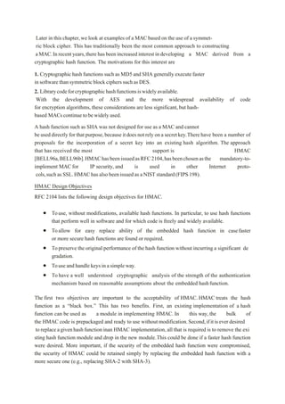 Later in this chapter,we look at examples of a MAC based on the use of a symmet-
ric block cipher. This has traditionally been the most common approach to constructing
aMAC.Inrecentyears,therehas beenincreasedinterestindeveloping a MAC derived from a
cryptographic hash function. The motivations for this interest are
1. Cryptographic hash functions such as MD5 and SHA generally execute faster
insoftwarethansymmetricblockcipherssuchasDES.
2. Librarycodeforcryptographichashfunctionsiswidelyavailable.
With the development of AES and the more widespread availability of code
for encryption algorithms, these considerations are less significant, but hash-
based MACscontinue tobewidely used.
A hash function such as SHA was not designed for use as a MAC and cannot
be useddirectlyfor thatpurpose,becauseit does notrely onasecretkey.Therehave been a number of
proposals for the incorporation of a secret key into an existing hash algorithm. The approach
that has received the most support is HMAC
[BELL96a,BELL96b].HMAChasbeenissuedasRFC2104,hasbeenchosenasthe mandatory-to-
implement MAC for IP security, and is used in other Internet proto-
cols,suchasSSL.HMAChas alsobeenissuedasaNISTstandard(FIPS198).
HMAC Design Objectives
RFC 2104 lists the following design objectives for HMAC.
 Touse, without modifications, available hash functions. In particular, to use hash functions
that perform well in software and for which code is freely and widely available.
 Toallow for easy replace ability of the embedded hash function in casefaster
or more secure hash functions are found or required.
 Topreserve the original performance of the hash function without incurring a significant de
gradation.
 Touseand handle keys in asimple way.
 Tohave a well understood cryptographic analysis of the strength of the authentication
mechanism based on reasonable assumptions about the embedded hashfunction.
The first two objectives are important to the acceptability of HMAC. HMAC treats the hash
function as a “black box.” This has two benefits. First, an existing implementation of a hash
function can be used as a module in implementing HMAC. In this way, the bulk of
the HMAC code is prepackaged and ready to use without modification.Second,ifitiseverdesired
toreplaceagivenhashfunctioninan HMAC implementation, all that is required is to remove the exi
sting hash function module and drop in the new module.This could be done if a faster hash function
were desired. More important, if the security of the embedded hash function were compromised,
the security of HMAC could be retained simply by replacing the embedded hash function with a
more secure one (e.g., replacing SHA-2 with SHA-3).
 
