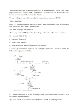The last design objective in the preceding list is,in fact,the main advantage of HMAC over other
proposed hash-based schemes. HMAC can be proven secure provided that the embedded hash
function has some reasonable cryptographic strength.
Wereturn to this point later in this section,but first weexamine the structure of HMAC.
HMAC Algorithm
Figure 12.5 illustrates the overall operation of HMAC. Define the following terms. H = embedded
hash function (e.g., MD5, SHA-1, RIPEMD-160)
IV = initial value input to hash function
M = message input to HMAC (including the padding specified in the embed- ded hash function)
Yi = i th block of M,0 Š i Š (L – 1)
L = number of blocks in M
b = number of bits in a block
n = length of hash code produced by embedded hash function
K = secret key; recommended length is Š n; if key length is greater than b, the key is input to the
hash function to produce an n-bit key
K+ = K padded with zeros on the left so that the result is b bits in length ipad = 00110110 (36 in
hexadecimal) repeated b/8 times
opad=01011100(5Cinhexadecimal)repeatedb/8times Then HMAC can be expressedas
 