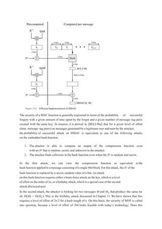 The security of a MAC function is generally expressed in terms of the probability of successful
forgery with a given amount of time spent by the forger and a given number of message–tag pairs
created with the same key. In essence, it is proved in [BELL96a] that for a given level of effort
(time, message–tag pairs) on messages generated by a legitimate user and seen by the attacker,
the probability of successful attack on HMAC is equivalent to one of the following attacks
on the embedded hashfunction.
1. The attacker is able to compute an output of the compression function even
with an IV that is random,secret, and unknown to the attacker.
2. The attacker finds collisions in the hash function even when the IV is random and secret.
In the first attack, we can view the compression function as equivalent tothe
hashfunctionappliedtoamessage consisting ofasingle bbit block.Forthisattack, the IV of the
hash function is replaced by a secret,random value of n bits.An attack
on this hash function requires either a brute-force attack on the key,which is a level
of effort ontheorder of 2n,or abirthdayattack,whichisaspecialcase ofthesecond
attack,discussednext.
In the second attack, the attacker is looking for two messages M and M¿ that produce the same ha
sh: H(M) = H(M¿). This is the birthday attack discussed in Chapter 11. We have shown that this
requires a level of effort of 2n/2 for a hash length of n. On this basis, the security of MD5 is called
into question, because a level of effort of 264 looks feasible with today’s technology. Does this
 
