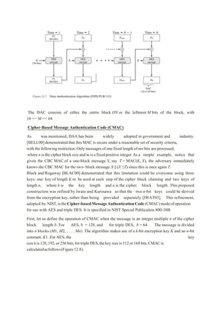 The DAC consists of either the entire block ON or the leftmost M bits of the block, with
16 <= M <= 64.
Cipher-Based Message Authentication Code (CMAC)
As was mentioned, DAA has been widely adopted in government and industry.
[BELL00] demonstrated that this MAC is secure under a reasonable set of security criteria,
with thefollowing restriction.Onlymessagesof one fixed length of mnbits are processed,
where n isthecipher blocksize and m isa fixedpositive integer.Asa simple example, notice that
given the CBC MAC of a one-block message X, say T = MAC(K, X), the adversary immediately
knows the CBC MAC for the two- block message X || (X {T) since this is once again T.
Black and Rogaway [BLAC00] demonstrated that this limitation could be overcome using three
keys: one key of length K to be used at each step of the cipher block chaining and two keys of
length n, where k is the key length and n is the cipher block length. This proposed
construction was refined by Iwata and Kurosawa so that the two n-bit keys could be derived
from the encryption key, rather than being provided separately [IWAT03]. This refinement,
adopted by NIST,istheCipher-basedMessageAuthenticationCode(CMAC)modeofoperation
for use with AES and triple DES. It is specified in NIST Special Publication 800-38B.
First, let us define the operation of CMAC when the message is an integer multiple n of the cipher
block length b. For AES, b = 128, and for triple DES, b = 64. The message is divided
into n blocks (M1, M2, . . . , Mn). The algorithm makes use of a k-bit encryption key K and an n-bit
constant, K1. For AES, the key
sizekis128,192,or256bits;fortripleDES,thekeysizeis112or168bits.CMACis
calculatedasfollows(Figure12.8).
 