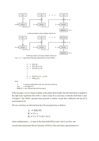 If the message is not an integer multiple of the cipher block length, then the final block is padded to
the right (least significant bits) with a 1 and as many 0s as necessary so that the final block is also
of length b. The CMAC operation then proceeds as before, except that a different n-bit key K2 is
used instead of K1.
The two n-bit keys are derived from the k-bit encryption key as follows.
where multiplication ( . ) is done in the finite field GF(2n) and x and x2 are first- and
second order polynomials that are elements of GF(2n).Thus,the binary representation of x
 