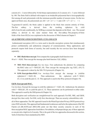 consistsof n - 2 zeros followed by 10;the binary representation of x2 consists of n - 3 zeros followed
by 100. The finite field is defined with respect to an irreducible polynomial that is lexicographically
first among all such polynomials with the minimum possible number of nonzero terms. For the two
approved block sizes, the polynomials are x64 + x4 + x3 + x + 1 and x128 + x7 + x2 + x + 1.
Togenerate K1 and K2, the block cipher is applied to the block that consists entirely of 0 bits.
The first subkey is derived from the resulting ciphertext by aleft
shift of one bit and,conditionally,by XORing a constant that depends on the block size. The second
subkey is derived in the same manner from the first subkey. This property of finite
fields of the form GF(2n) was explained in the discussion of MixColumnsinChapter5.
4.8 AUTHENTICATED ENCRYPTION: CCM AND GCM
Authenticated encryption (AE) is a term used to describe encryption systems that simultaneously
protect confidentiality and authenticity (integrity) of communications. Many applications and
protocols require both forms of security, but until recently the two services have been designed
separately.
 HtE:Hash-then-encrypt.Firstcomputethecryptographichashfunctionover
M as h = H(M). Then encrypt the message plus hash function: E(K, (M||h)).
 MtE: MAC-then-encrypt. Use two keys. First authenticate the plaintext by computing
the MAC value as T = MAC(K1, M). Then encrypt the message plus tag: E(K2, (M || T).
This approach is taken by the SSL/TLS protocols (Chapter 16).
 EtM: Encrypt-then-MAC. Use two keys. First encrypt the message to yieldthe
ciphertext C = E(K2, M). Then authenticate the ciphertext with T = MAC(
K1, C) to yield the pair (C, T). This approach is used in the IPsec protocol (Chapter 19).
E&M: Encrypt-and-MAC.
Use two keys. Encrypt the message to yield the ciphertext C = E(K2, M). Authenticate the plaintext
with T = MAC(K1, M) to yield the pair (C, T). These operations can be performed in either order.
This approach is used by the SSH protocol (Chapter 16).
Both decryption and verification are straightforward for each approach. For HtE, MtE, and E&M,
decrypt first, then verify. For EtM, verify first, then decrypt. There are security vulnerabilities with
all of these approaches.The HtE approach isusedin theWiredEquivalentPrivacy(WEP) protocoltop
rotectWiFinetworks.This approachhadfundamentalweaknessesandledtothereplacementoftheWE
Pproto- col. [BLAC05] and [BELL00] point out that there security concerns in each of the
threeencryption/MACapproacheslistedabove.Nevertheless,withproperdesign,any of these approach
es can provide a high level of security.This is the goal of the two approachesdiscussedinthissection,
bothofwhichhavebeenstandardizedbyNIST.
 