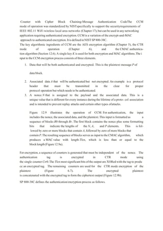 Counter with Cipher Block Chaining-Message Authentication CodeThe CCM
mode of operation was standardized by NISTspecifically to support the securityrequirements of
IEEE 802.11 WiFi wireless local area networks (Chapter 17),butcanbeusedinanynetworking
applicationrequiring authenticated encryption.CCM is a variation of the encrypt-and-MAC
approach to authenticated encryption.ItisdefinedinNISTSP800-38C.
The key algorithmic ingredients of CCM are the AES encryption algorithm (Chapter 5), the CTR
mode of operation (Chapter 6), and the CMAC authentica-
tion algorithm (Section 12.6).A single key K is used for both encryption and MAC algorithms.Thei
nput totheCCMencryption process consistsofthreeelements.
1. Data that will be both authenticated and encrypted. This is the plaintext message P of
data block.
2. Associated data A that will be authenticated but not encrypted. An example is a protocol
header that must be transmitted in the clear for proper
protocol operation but which needs to be authenticated.
3. A nonce N that is assigned to the payload and the associated data. This is a
unique value that is different for every instance during the lifetime of a proto- col association
and is intended to prevent replay attacks and certain other types ofattacks.
Figure 12.9 illustrates the operation of CCM. For authentication, the input
includes the nonce,the associated data,and the plaintext.This input is formatted as a
sequence of blocks B0 through Br. The first block contains the nonce plus some formatting
bits that indicate the lengths of the N, A, and P elements. This is fol-
lowed by zero or more blocks that contain A,followed by zero of more blocks that
contain P.Theresultingsequence ofblocksserves as input to theCMACalgorithm, which
produces a MAC value with length Tlen, which is less than or equal to the
blocklength(Figure12.9a).
For encryption,a sequence of counters is generated that must be independent of the nonce. The
authentication tag is encrypted in CTR mode using
the single counter Ctr0.The Tlen most significant bits of the output are XORed with the tag to produ
ce an encrypted tag. The remaining counters are used for the CTR mode encryption of the
plaintext (Figure 6.7). The encrypted plaintext
is concatenated with the encrypted tag to form the ciphertext output (Figure 12.9b).
SP 800-38C defines the authentication/encryption process as follows.
 