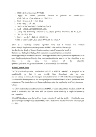 1. If Clen £ Tlen, then returnINVALID.
2. Apply the counter generation function to generate the counter blocks
Ctr0, Ctr1, Á, Ctrm, where m = < Clen/128 >.
3. For j = 0 to m, do Sj = E(K, Ctrj).
4. Set S = S1 || S2 || Á || Sm.
5. SetP =MSBClen-Tlen(C){MSBClen-Tlen(S).
6. SetT = LSBTlen(C) NOR MSBTlen(S0).
7. Apply the formatting function to (N, A,P) to produce the blocks B0, B1, Á , Br.
8. Set Y0 = E(K, B0).
9. Fori = 1tor,doYi = E(K,(Bi NOR Yi-1)).
10. If T |=MSBTlen (Yr), then return INVALID, else returnP
CCM is a relatively complex algorithm. Note that it requires two complete
passes through the plaintext,once to generate the MAC value,and once for encryp-
tion.Further,the details of the specification require a tradeoff between the length of
thenonceandthelengthofthetag,whichisanunnecessaryrestriction.Alsonotethat
theencryptionkeyisusedtwicewiththeCTRencryptionmode:oncetogeneratethe tag and once to en
crypt the plaintext plus tag.Whetherthese complexities add to the security of the algorithm is not
clear. In any case, two analyses of the algorithm
([JONS02]and[ROGA03])concludethatCCMprovidesahighlevelofsecurity.
Galois/Counter Mode
The GCM mode of operation, standardized by NIST in NIST SP 800-38D, is designed to be
parallelizable so that it can provide high throughput with low cost
and low latency.In essence, the message is encrypted in variant of CTR mode.The resulting cipherte
xt is multiplied with key material and message length informationover GF(2128) to generate the auth
enticator tag.The standard also specifies a modeof operation that supplies the MAC only,known as
GMAC.
The GCM mode makes use of two functions: GHASH, which is a keyed hash function, and GCTR,
which is essentially the CTR mode with the counters deter- mined by a simple increment by
one operation.
GHASHH(X) takes a input the hash key H and a bit string X such that len(X) = 128m bits forsome
positiveinteger m andproduces a128bitMACvalue. Thefunctionmaybespecifiedasfollows(Figur
e12.10a).
 