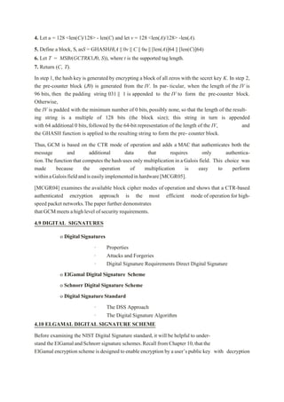4. Let u = 128 <len(C)/128> - len(C) and let v = 128 <len(A)/128> -len(A).
5. Define a block, S, asS = GHASHH(A || 0v || C || 0u || [len(A)]64 || [len(C)]64)
6. Let T = MSBt(GCTRK1J0, S)), where t is the supported tag length.
7. Return (C, T).
In step 1,the hash key is generated by encrypting a block of all zeros with the secret key K. In step 2,
the pre-counter block (J0) is generated from the IV. In par- ticular, when the length of the IV is
96 bits, then the padding string 031 || 1 is appended to the IV to form the pre-counter block.
Otherwise,
the IV is padded with the minimum number of 0 bits, possibly none, so that the length of the result-
ing string is a multiple of 128 bits (the block size); this string in turn is appended
with 64 additional 0 bits, followed by the 64-bit representation of the length of the IV, and
the GHASH function is applied to the resulting string to form the pre- counter block.
Thus, GCM is based on the CTR mode of operation and adds a MAC that authenticates both the
message and additional data that requires only authentica-
tion.The function that computes the hash uses only multiplication in a Galois field. This choice was
made because the operation of multiplication is easy to perform
withinaGaloisfieldandiseasilyimplementedinhardware[MCGR05].
[MCGR04] examines the available block cipher modes of operation and shows that a CTR-based
authenticated encryption approach is the most efficient mode of operation for high-
speed packet networks.The paper further demonstrates
that GCM meets a high level of security requirements.
4.9 DIGITAL SIGNATURES
o Digital Signatures
· Properties
· Attacks and Forgeries
· Digital Signature Requirements Direct Digital Signature
o ElGamal Digital Signature Scheme
o Schnorr Digital Signature Scheme
o Digital SignatureStandard
· The DSS Approach
· The Digital Signature Algorithm
4.10 ELGAMAL DIGITAL SIGNATURE SCHEME
Before examining the NIST Digital Signature standard, it will be helpful to under-
stand the ElGamal and Schnorr signature schemes.Recall from Chapter 10,that the
ElGamalencryptionscheme is designed to enableencryption by auser’spublic key with decryption
 