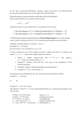 by the user’s private key.The ElGamal signature scheme involves the use of the private key
for encryption and the public key for decryption [ELGA84,ELGA85].
Beforeproceeding,weneedaresultfromnumbertheory.RecallfromChapter8
thatforaprimenumberq,if aisaprimitiverootof q,then
are distinct (mod q). It can be shown that, if a is a primitive root of q, then
AswithElGamalencryption,theglobalelementsofElGamaldigitalsignature are a prime number
q and a, which is a primitive root of q. User A generates a private/publickey pairasfollows.
1.Generate a random integer XA, such that 1 6 XA<q - 1.
2.Compute YA = aXA modq.
3.A’sprivate key is XA; A’spubic key is {q, a,YA}.
To sign a message M, user A first computes the hash m = H(M), such that m is an integer in the
range 0 <= m <= q - 1. A then forms a digital signature as follows.
1. Choose a random integer K such that 1 <= K <= q - 1 and gcd(K, q -
1) = 1. Thatis,K isrelatively prime to q - 1.
2. Compute S1 = aKmod q. Note that this is the same as the computation ofC1for
ElGamal encryption.
3. ComputeK-1mod(q-1).Thatis,computetheinverseofKmoduloq-1.
4. ComputeS2 = K-1(m -XAS1)mod(q -1).
Thesignatureconsistsofthepair(S1,S2). AnyuserBcanverifythesignatureasfollows.
Compute V1 = am mod q.
S1 S2
Compute V2 = (YA) 1(S1) mod q.
The signature is valid if V1 = V2. Let us demonstrate that this is so. Assume that the equality is true.
Then we have
 
