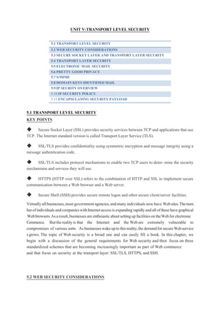 UNIT V-TRANSPORT LEVEL SECURITY
5.1 TRANSPORT LEVEL SECURITY
5.2 WEB SECURITY CONSIDERATIONS
5.3 SECURE SOCKET LAYER AND TRANSPORT LAYER SECURITY
5.4 TRANSPORT LAYER SECURITY
5.5 ELECTRONIC MAIL SECURITY
5.6 PRETTY GOOD PRIVACY
5.7 S/MIME
5.8 DOMAIN KEYS IDENTIFIED MAIL
5.9 IP SEURITY OVERVIEW
5.10 IP SECURITY POLICY
5.11 ENCAPSULATING SECURITY PAYLOAD
5.1 TRANSPORT LEVEL SECURITY
KEY POINTS
◆ Secure Socket Layer (SSL) provides security services between TCP and applications that use
TCP. The Internet standard version is called Transport Layer Service (TLS).
◆ SSL/TLS provides confidentiality using symmetric encryption and message integrity using a
message authentication code.
◆ SSL/TLS includes protocol mechanisms to enable two TCP users to deter- mine the security
mechanisms and services they will use.
◆ HTTPS (HTTP over SSL) refers to the combination of HTTP and SSL to implement secure
communication between a Web browser and a Web server.
◆ Secure Shell (SSH) provides secure remote logon and other secure client/server facilities.
Virtuallyallbusinesses,mostgovernmentagencies,andmanyindividualsnowhave Websites.Thenum
berofindividualsandcompanieswithInternetaccessisexpanding rapidlyandallofthesehavegraphical
Webbrowsers.Asaresult,businessesareenthsiasticaboutsettingupfacilitiesontheWebforelectronic
Commerce. Buttherealityis that the Internet and the Web are extremely vulnerable to
compromises of various sorts. Asbusinesseswakeuptothisreality,thedemandforsecureWebservice
sgrows. The topic of Web security is a broad one and can easily fill a book. In this chapter, we
begin with a discussion of the general requirements for Web security and then focus on three
standardized schemes that are becoming increasingly important as part of Web commerce
and that focus on security at the transport layer: SSL/TLS, HTTPS, and SSH.
5.2 WEB SECURITY CONSIDERATIONS
 