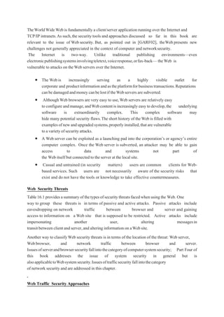 TheWorldWideWeb is fundamentally a client/server application running over the Internet and
TCP/IP intranets.As such,the security tools and approaches discussed so far in this book are
relevant to the issue of Web security. But, as pointed out in [GARF02], theWeb presents new
challenges not generally appreciated in the context of computer and networksecurity.
The Internet is two-way. Unlike traditional publishing environments—even
electronicpublishingsystemsinvolvingteletext,voiceresponse,orfax-back— theWeb is
vulnerable to attacks on theWeb servers over the Internet.
 The Web is increasingly serving as a highly visible outlet for
corporate and productinformationandastheplatformforbusinesstransactions.Reputations
can bedamaged and moneycan be lostif theWebservers aresubverted.
 Although Web browsers are very easy to use,Web servers are relatively easy
to configure and manage,andWebcontent is increasingly easy to develop,the underlying
software is extraordinarily complex. This complex software may
hide many potential security flaws.The short history of the Web is filled with
examplesofnewandupgradedsystems,properlyinstalled,thatarevulnerable
to avarietyofsecurityattacks.
 A Web server can be exploited as a launching pad into the corporation’s or agency’s entire
computer complex. Once the Web server is subverted, an attacker may be able to gain
access to data and systems not part of
the Web itself but connected to the server at the local site.
 Casual and untrained (in security matters) users are common clients for Web-
based services. Such users are not necessarily aware of the security risks that
exist and do not have the tools or knowledge to take effective countermeasures.
Web Security Threats
Table16.1 provides asummary of the types ofsecurity threats facedwhen using the Web. One
way to group these threats is in terms of passive and active attacks. Passive attacks include
eavesdropping on network traffic between browser and server and gaining
access to information on a Web site that is supposed to be restricted. Active attacks include
impersonating another user, altering messagesin
transit between client and server,and altering information on aWebsite.
Another way to classifyWeb security threats is in terms of the location of the threat: Web server,
Web browser, and network traffic between browser and server.
Issuesofserverandbrowsersecurityfallintothecategoryofcomputersystemsecurity; Part Four of
this book addresses the issue of system security in general but is
alsoapplicabletoWebsystemsecurity.Issuesoftrafficsecurityfallintothecategory
of network security and are addressed in this chapter.
Web Traffic Security Approaches
 