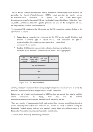 The SSL Record Protocol provides basic security services to various higher- layer protocols. In
particular, the Hypertext Transfer Protocol (HTTP), which provides the transfer service
for Web client/server interaction, can operate on top of SSL. Three higher-
layer protocols are defined as part of SSL: the Handshake Protocol,TheChange Cipher Spec Proto
col,andtheAlertProtocol.These SSL specific protocols are used in the management of SSL
exchanges and are examined later in thissection.
Two important SSL concepts are the SSL session and the SSL connection, which are defined in the
specification as follows.
 Connection: A connection is a transport (in the OSI layering model definition) that
provides a suitable type of service. For SSL, such connections are peer-to-
peer relationships.The connections are transient.Every connection is
associatedwithonesession.
 Session: AnSSLsessionisanassociationbetweenaclientandaserver.Sessions
are created by the Handshake Protocol.Sessions define a set of cryptographic
security parameterswhichcanbesharedamongmultipleconnections.Sessions are used to avoid the
expensive negotiation of new security parameters for each connection.
Between any pair of parties (applications such as HTTP on client and server), there may be multiple
secure connections. In theory, there may also be multiple
simultaneoussessions between parties,but this featureis not used inpractice.
There are a number of states associated with each session. Once a session is established, there is a
current operating state for both read and write (i.e., receive and send). In addition, during the
Handshake Protocol, pending read and write states are created. Upon successful conclusion of the
Handshake Protocol, the pending states become the current states.
A session state is defined by the following parameters.
 