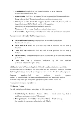  Sessionidentifier: Anarbitrarybytesequencechosenbytheservertoidentify
an activeor resumable session state.
 Peer certificate: An X509.v3 certificate of the peer.This element of the state may benull.
 Compressionmethod: Thealgorithmusedtocompressdatapriortoencryption.
 Cipherspec: Specifiesthebulkdataencryptionalgorithm(suchasnull,AES, etc.)andahas
halgorithm(suchasMD5orSHA-1)usedforMACcalculation.
Italsodefinescryptographicattributessuchasthehash_size.
 Mastersecret: 48-bytesecretsharedbetweentheclientandserver.
 Isresumable: Aflagindicatingwhetherthesessioncanbeusedtoinitiatenew connections.
A connection state is defined by the following parameters.
 Server and client random: Byte sequences that are chosen by the server and
clientforeachconnection.
 Server write MAC secret: The secret key used in MAC operations on data sent by
theserver.
 Client write MAC secret: The secret key used in MAC operations on data sent by
theclient.
 Server write key: The secret encryption key for data encrypted by the server and decrypted
by theclient.
 Client write key: The symmetric encryption key for data encrypted
by the client and decrypted by the server.
Initializationvectors: WhenablockcipherinCBCmodeisused,aninitialization vector (IV) is
maintained for each key.This field is first initialized by the SSL Handshake Protocol. Thereafter,
the final ciphertext block from each record is preserved for use as the IV with the following record.
Sequence numbers: Each party maintains separate sequence
numbers for transmittedandreceivedmessagesforeachconnection.Whenapartysendsor
receivesachangecipherspecmessage,theappropriatesequencenumberisset tozero.
Sequence numbersmaynotexceed264–1.
SSL Record Protocol
The SSL Record Protocol provides two services for SSL connections
 Confidentiality: The Handshake Protocol defines a shared secret key that is
usedforconventionalencryptionofSSLpayloads.
 Message Integrity: The Handshake Protocol also defines a shared secret key
that is used to form a message authentication code (MAC).
 