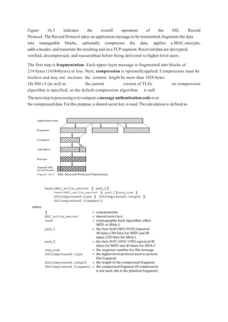 Figure 16.3 indicates the overall operation of the SSL Record
Protocol. The Record Protocol takes an application message to be transmitted,fragments the data
into manageable blocks, optionally compresses the data, applies a MAC,encrypts,
adds a header,and transmits the resulting unit in aTCP segment.Received data are decrypted,
verified, decompressed, and reassembled before being delivered to higher-level users.
The first step is fragmentation. Each upper-layer message is fragmented into blocks of
214 bytes (16384bytes) or less. Next, compression is optionallyapplied. Compression must be
lossless and may not increase the content length by more than 1024 bytes.
1In SSLv3 (as well as the current version of TLS), no compression
algorithm is specified, so the default compression algorithm is null.
Thenextstepinprocessingistocomputeamessageauthenticationcodeover
the compressed data.Forthis purpose,a shared secret key is used.Thecalculation is definedas
 